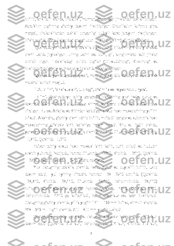 7bo‘lib, kris- talli slanes, ohaktosh, marmar, granit kabi jinslardan tashkil topgan.
Zarafshon   tog‘ining   g‘arbiy   davomi   hisoblangan   Cha qilkalon   ko‘proq   gips,
mergel,   ohaktoshlardan   tashkil   topganligi   tufayli   karst   jarayoni   rivojlangan.
O‘sha tog‘da O‘rta Osiyodagi eng chuqur — Kili (1082 m) g‘ori joylashgan.
Qashqadaryo havzasining tekislik qismi Turon plitasining sharqiy chekka
qismi   ustida   joylashgan.   Uning   ustini   esa   qum,   gil,   konglomerat   kabi   jinslar
qoplab   olgan.   Tekislikdagi   qoldiq   tog‘lar   (Olovuddintog‘,   Kosontog‘   va
boshqalar) paleozoy va mezozoy jinslaridan tashkil topgan.
Qashqadaryo okrugida gaz, neft, marmar, gips, dala shpati, har xil qurilish
material konlari mavjud.
1.2. Iqlimi, ichki suvlari, tuprog‘i, o‘simlik va hayvonot dunyosi.
Iqlimi.   Qashqadaryo   tabiiy   geografik   okrugining   yozi   issiq,   quruq   va
davomli,   qishi   nisbatan   iliq.   Okrug   shimol   va   sharq   tomondan   tog‘lar   bilan
o‘ralgan. Bu esa Arktika va Sibirdan keladigan sovuq havo massalarining yo‘lini
to‘sadi. Aksincha, g‘arbiy qismi ochiq bo‘lib, mo‘tadil dengiz va subtropik havo
massalarining   to‘siqsiz   kirib   kelishiga   imkon   beradi.   Shu   sa-   babli   qishda,
yanvarning o‘rtacha harorati tekislik qismida 0 +2°C, G‘uzorda +1,9°C, Kitobda
+0,8°C, Qarshida +0,2°C.
Ba’zan   tabiiy   sovuq   havo   massasi   kirib   kelib,   turib   qoladi   va   hududni
sovitib yuboradi. Natijada, harorat G‘uzorda —23°C, Kitobda —26°C, Qarshida
—27°C, Dehqonobodda —29°C gacha pasayadi.
Yoz   okrugning   tekislik   qismida   issiq,   quruq   va   quyoshli   bo‘lib,   uzoq
davom   etadi.   Iyul   oyining   o‘rtacha   harorati   +28   +29°C   atrofida   (Qarshida
+28,8°C,   Kitobda   +28,4°C,   G‘uzorda   +29,4°C,   Dehqonobodda   +28,4°C)
bo‘ladi.   Ba’zan   yozda   eng   yuqori   harorat   Qarshida   +46°C,   Kitobda   +43°C,
Dehqonobodda   +43°C   ga   ko‘tariladi,   bahor   erta,   kuz   esa   kech   boshlanadi.
Okrugning g‘arbiy qismida yillik yog‘in 131 —155 mm bo‘lsa, shimoli sharqida
368—545 m. Tog‘li qismida 700—800 mm yog‘in tushadi.
Qashqadaryo   tabiiy   geografik   okrugida   sovuqsiz   kunlar   210—242   kun
davom   etadi   (Qarshida   209   kun,   Dehqonobodda   216   kun,   Kitobda   219   kun, 