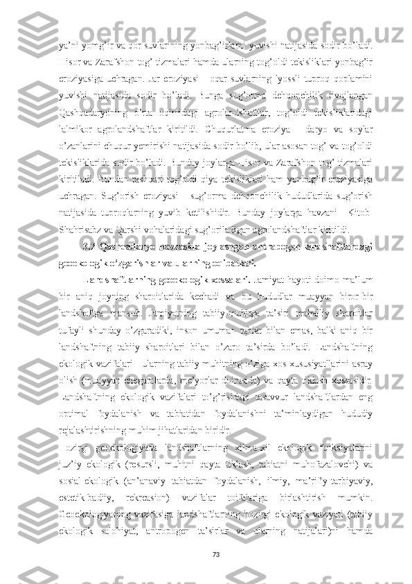 73ya’ni yomg’ir va qor suvlarining yonbag’irlarni yuvishi natijasida sodir bo’ladi.
Hisor va Zarafshon tog’ tizmalari hamda ularning tog’oldi tekisliklari yonbag’ir
eroziyasiga   uchragan.   Jar   eroziyasi   -   oqar   suvlarning   lyossli   tuproq   qoplamini
yuvishi   natijasida   sodir   bo’ladi.   Bunga   sug’orma   dehqonchilik   rivojlangan
Qashqadaryoning   o’rta   oqimidagi   agrolandshaftlar,   tog’oldi   tekisliklaridagi
lalmikor   agrolandshaftlar   kiritildi.   Chuqurlatma   eroziya   -   daryo   va   soylar
o’zanlarini chuqur yemirishi natijasida sodir bo’lib, ular asosan tog’ va tog’oldi
tekisliklarida   sodir   bo’ladi.   Bunday   joylarga   Hisor   va   Zarafshon   tog’   tizmalari
kiritiladi.   Bundan   tashqari   tog’oldi   qiya   tekisliklari   ham   yonbag’ir   eroziyasiga
uchragan.   Sug’orish   eroziyasi   -   sug’orma   dehqonchilik   hududlarida   sug’orish
natijasida   tuproqlarning   yuvib   ketilishidir.   Bunday   joylarga   havzani     Kitob-
Shahrisabz va Qarshi vohalaridagi sug’oriladigan agrolandshaftlar kiritildi.
3.2   Qashqadaryo   havzasida   joylashgan   antrapogen   landshaftlardagi
geoekologik o‘zgarishlar va ularning oqibatlari.
Landshaftlarning geoekologik xossalari.   Jamiyat hayoti doimo ma’lum
bir   aniq   joyning   sharoitlarida   kechadi   va   bu   hududlar   muayyan   biror-bir
landshaftga   mansub.   Jamiyatning   tabiiy-muhitga   ta’siri   mahalliy   sharoitlar
tufayli   shunday   o’zgaradiki,   inson   umuman   tabiat   bilan   emas,   balki   aniq   bir
landshaftning   tabiiy   sharoitlari   bilan   o’zaro   ta’sirda   bo’ladi.   Landshaftning
ekologik vazifalari - ularning tabiiy muhitning o’ziga xos xususiyatllarini asray
olish   (muayyan   chegaralarda,   me’yorlar   doirasida)   va   qayta   tiklash   xossasidir.
Landshaftning   ekologik   vazifalari   to’g’risidagi   tasavvur   landshaftlardan   eng
optimal   foydalanish   va   tabiatidan   foydalanishni   ta’minlaydigan   hududiy
rejalashtirishning muhim jihatlaridan biridir.
Hozirgi   geoekologiyada   landshaftlarning   xilma-xil   ekologik   funksiyalarini
juz’iy   ekologik   (resursli,   muhitni   qayta   tiklash,   tabiatni   muhofazalovchi)   va
sosial-ekologik   (an’anaviy   tabiatdan   foydalanish,   ilmiy,   ma’rifiy-tarbiyaviy,
estetik-badiiy,   rekreasion)   vazifalar   toifalariga   birlashtirish   mumkin.
Geoekologiyaning   vazifasiga   landshaftlarning   hozirgi   ekologik   vaziyati   (tabiiy
ekologik   salohiyat,   antropogen   ta’sirlar   va   ularning   natijalari)ni   hamda 