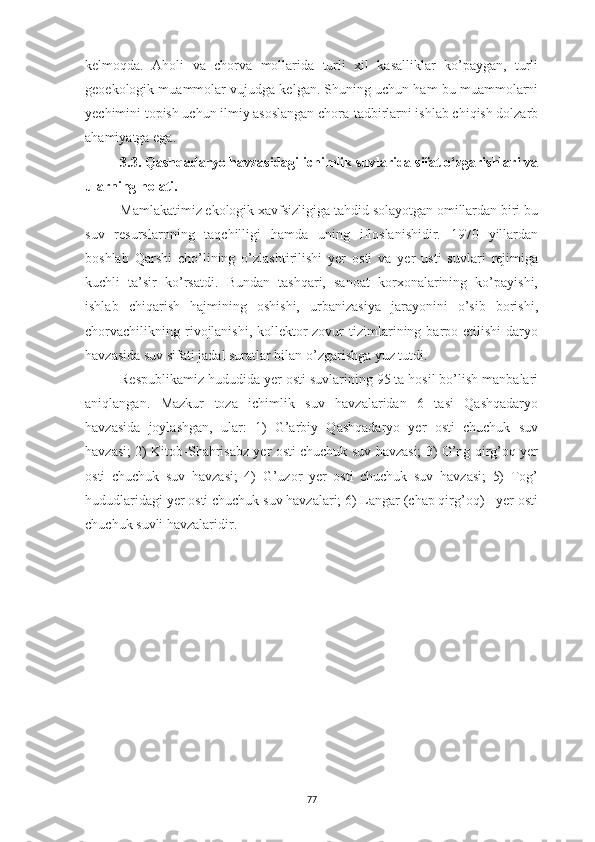 77kelmoqda.   Aholi   va   chorva   mollarida   turli   xil   kasalliklar   ko’paygan,   turli
geoekologik muammolar vujudga kelgan. Shuning uchun ham bu muammolarni
yechimini topish uchun ilmiy asoslangan chora-tadbirlarni ishlab chiqish dolzarb
ahamiyatga ega.
3.3. Qashqadaryo havzasidagi ichimlik suvlarida sifat o‘zgarishlari va
ularning holati.
Mamlakatimiz ekologik xavfsizligiga tahdid solayotgan omillardan biri bu
suv   resurslarnning   taqchilligi   hamda   uning   ifloslanishidir.   1970   yillardan
boshlab   Qarshi   cho’lining   o’zlashtirilishi   yer   osti   va   yer   usti   suvlari   rejimiga
kuchli   ta’sir   ko’rsatdi.   Bundan   tashqari,   sanoat   korxonalarining   ko’payishi,
ishlab   chiqarish   hajmining   oshishi,   urbanizasiya   jarayonini   o’sib   borishi,
chorvachilikning  rivojlanishi,  kollektor-zovur  tizimlarining  barpo  etilishi   daryo
havzasida suv sifati jadal suratlar bilan o’zgarishga yuz tutdi.
Respublikamiz hududida yer osti suvlarining 95 ta hosil bo’lish manbalari
aniqlangan.   Mazkur   toza   ichimlik   suv   havzalaridan   6   tasi   Qashqadaryo
havzasida   joylashgan,   ular:   1)   G’arbiy   Qashqadaryo   yer   osti   chuchuk   suv
havzasi; 2) Kitob-Shahrisabz yer osti chuchuk suv havzasi; 3) O’ng qirg’oq yer
osti   chuchuk   suv   havzasi;   4)   G’uzor   yer   osti   chuchuk   suv   havzasi;   5)   Tog’
hududlaridagi yer osti chuchuk suv havzalari; 6) Langar (chap qirg’oq) - yer osti
chuchuk suvli havzalaridir. 