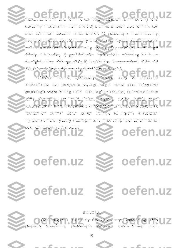 92maqsadida   aholini   toza   ichimlik   suvi   bilan   muntazam   ta’minlash;   2)   ichki
suvlarning   ifloslanishini   oldini   olish;   3)   aholi   va   chorvani   toza   ichimlik   suvi
bilan   ta’minlash   dasturini   ishlab   chiqish;   4)   geoekologik   muammolarning
rivojlanishini oldini olish; 5) madaniy landshaftlardan foydalanishda agrotexnik,
meliorativ tadbirlarni o’z vaqtida amalga oshirish; 6) geoekologik monitoringni
doimiy   olib   borish;   7)   geotizimlardan   foydalanishda   tabiatning   bir   butun
ekanligini   doimo   e’tiborga   olish;   8)   landshaft   va   komponentlarni   o’zini-o’zi
tiklash hamda boshqarish qonuniyatlarini buzmaslik va h.k.
Ta’kidlash   lozimki,   Qashqadaryo   havzasi   tabiiy   va   antropogen
landshaftlarida   turli   darajalarda   vujudga   kelgan   hamda   sodir   bo’layotgan
geoekologik   vaziyatlarning   oldini   olish,   sog’lomlashtirish,   optimallashtirishda
tabiiy   sharoit   va   atrof-muhit   holati,   orografik   tuzilish   hamda   relyef
xususiyatlarini hisobga olish, qishloq xo’jaligida almashlab ekishga rioya etish,
hosildorlikni   oshirish   uchun   asosan   biologik   va   organik   vositalardan
foydalanish, mahalliy tabiiy sharoitga mos, iqlimlashtirilgan ekin turlarini tanlab
ekish kabilarga rioya etish zarur.
XULOSA.
Ushbu   magistrlik   dissertatsiyasida   Qashqadaryo   havzasining   tabiiy
geografik   sharoitining   geoekologik   vaziyatni   shakllanishidagi   o‘rni, 