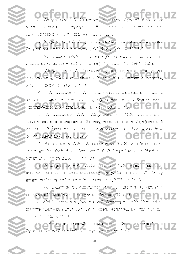 9820.   Абдулкасимов   А.   О азисные   ландшафты   Средней   Азии   и   их
морфологическая   структура   //   Вопросы   антропогенного
ландшафтоведения. Воронеж ,  1972.  -С . 106-111 .
21.   Абдулкасимов   А.   Антропогенные   парагенетические   комплексы
Средней Азии //Вопроси географии, №106.  М., 1977. –С. 123-128.
22.   Абдулкасимов   А.А.   Проблемы   изучения   межгорно-котловинных
ландшафтов Средней Азии (монография). -Ташкент: Фан, 1983. - 126 с .
23.   Абдулкасимов   А.   Зональная   дифференциация   и   структура
оазисных   ландшафтов   Средней   Азии   //   География   и   природные   ресурсы,
№4. -Новосибирск, 1989. -С. 62-70 .
24.   Абдулкасимов   А.   Историко-географические   центры
возникновения   антропогенных   ландшафтов   //Известия   Узбекистанского
Географического общества. т.16. -Ташкент, 1990. -С.16-21 .
25.   Абдулкасимов   А.А.,   Абдурахмонова   Ю.Х.   Ландшафтно-
экологическая   характеристика   Каттакурганского   оазиса   Зарафшанской
котловины // Ўзбекистоннинг экологик муаммолари ва табиатни муҳофаза
қилиш. -Самарқанд, 1998. –Б.19-24 .
26.   Abdulqosimov   A.A.,   Abdurahmonova   Yu.X.   Zarafshon   botig iʻ
antropogen   landshaftlari   va   ularni   tasniflash   //   Geografiya   va   qadriyatlar.   -
Samarqand: Universitet, 2001. –B.34-37.
27.   Abdulqosimov   A.A.,   Abdurahmonova   Yu.X.   Voha   landshaftlari
ekologik   holatini   optimallashtirishning   geografik   asoslari   //   Tabiiy
geografiyaning regional muammolari. -Samarqand, 2002. –B. 15-19. 
28.   Abdulkasimov   A.,   Abdurahmonova   Yu.,   Davronov   K.   Zarafshon
botig i voha landshaftlar geoekologiyasi. –Toshkent, 2017. -300 b.	
ʻ
29. Abdulqosimov A.A., Nazarov M.G. Antropogen landshaftlarni tadqiq
etishning nazariy asoslari // O zbekiston Geografiya jamiyati axboroti. 40-jild. -	
ʻ
Toshkent, 2012. -B.14-17.
30.   Агроклиматический   справочник   Кашкадарьинской   и
Сурхандарьинской областей . -Л.: Гидрометеоиздат,  1969 . 