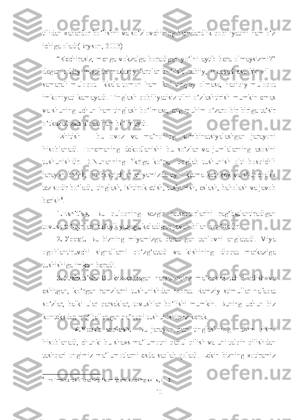 tilidan xabardor bo‘lishni va so‘zlovchining hamdardlik qobiliyatini ham o‘z
ichiga oladi(Bryson, 2003)
“Kechirasiz, menga vokzalga boradigan yo‘lni aytib bera olmaysizmi?”
degan   oddiy   misolda   madaniy   farqlar   bo‘lishi   tabiiy,   maqsad   esa   bir   xil   –
samarali   muloqot.   Ikkala   tomon   ham   faol   tinglay   olmasa,   haqiqiy   muloqot
imkoniyati kamayadi. Tinglash qobiliyatisiz tilni o‘zlashtirish mumkin emas
va shuning uchun ham tinglash bo‘lmasa, eng muhim o‘zaro bir-biriga ta’sir
o‘tkazadigan aloqa ham bo‘lmaydi.
Eshitish   –   bu   ovoz   va   ma’noning   kombinatsiyalashgan   jarayoni
hisoblanadi.   Fonemaning   dekodlanishi   bu   so‘zlar   va   jumlalarning   asosini
tushunishdir.   D.Nunanning   fikriga   ko‘ra,     tinglab   tushunish   olti   bosqichli
jarayon   bo‘lib,   bu   bosqichlar   miyamizda   ayni   ketma-ketlikda   va   shunchalik
tez sodir bo‘ladi,  tinglash, ishtirok etish, tushunish, eslash, baholash va javob
berish 8
. 
1.Eshitish.   Bu   quloqning   sezgir   retseptorlarini   rag‘batlantiradigan
tovush to‘lqinlari  tufayli yuzaga keladigan javob bilan bog‘liqdir.
2.Diqqat.   Bu   bizning   miyamizga   qaratilgan   tanlovni   anglatadi.   Miya
ogohlantiruvchi   signallarni   qo‘zg‘atadi   va   kishining   diqqat   markaziga
tushishiga imkon beradi.
3.Tushunish.   Bu   biz   eshitgan   narsalarning   ma’nosini   tahlil   qilish   va
eshitgan,   ko‘rgan   ramzlarni   tushunishdan   iborat.   Ramziy   stimullar   nafaqat
so‘zlar,   balki   ular   qarsaklar,   tovushlar   bo‘lishi   mumkin.   Buning   uchun   biz
konteksdan mo‘ljallangan na’noni tushunishimiz kerak.
                  4.Yodda   saqlash.     Bu   jarayon   ham   tinglashning   muhim   qismi
hisoblanadi, chunki bu shaxs ma’lumotni qabul qilish va uni talqin qilishdan
tashqari ongimiz ma’lumotlarni esda saqlab qoladi. Lekin bizning xotiramiz
8
 The importance of teaching listening and speaking skills, p. 12.
10 