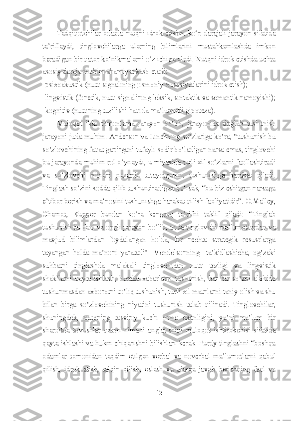 Tadqiqotchilar odatda nutqni idrok etishni ko‘p darajali jarayon sifatida
ta’riflaydi,   tinglovchilarga   ularning   bilimlarini   mustahkamlashda   imkon
beradigan bir qator ko‘nikmalarni o‘z ichiga oladi. Nutqni idrok etishda uchta
asosiy daraja muhim ahamiyat kasb etadi:
-psixoakustik (nutq signalining jismoniy xususiyatlarini idrok etish); 
-lingvistik (fonetik, nutq signalining leksik, sintaktik va semantik namoyishi);
-kognitiv (nutqning tuzilishi haqida ma’lumotli gipoteza).
Muloqot   ikki   tomonlama   jarayon   bo‘lib,   jarayonida   tinglab   tushunish
jarayoni juda muhim. Anderson va Linchning so‘zlariga ko‘ra, “tushunish bu
so‘zlovchining faqat gapirgani tufayli sodir bo‘ladigan narsa emas, tinglovchi
bu jarayonda muhim rol o‘ynaydi, u miyasida turli xil so‘zlarni faollashtiradi
va   so‘zlovchi   nimani   nazarda   tutayotganini   tushunishga   harakat   qiladi.
Tinglash so‘zini sodda qilib tushuntiradigan bo‘lsak, “bu biz eshitgan narsaga
e’tibor berish va ma’nosini tushunishga harakat qilish faoliyatidir”. O.Malley,
Chamot,   Kupper   bundan   ko‘ra   kengroq   ta’rifni   taklif   qiladi:   “Tinglab
tushunish bu faol va ongli jarayon bo‘lib, unda tinglovchi ma’lumotlardan va
mavjud   bilimlardan   foydalangan   holda,   bir   nechta   strategik   resusrlarga
tayangan   holda   ma’noni   yaratadi”.   Mendelsonning     ta’kidlashicha,   og‘zaki
suhbatni   tinglashda   malakali   tinglovchidan   nutq   tezligi   va   lingvistik
shakllarni   qayta   ishlash,   barcha   xabarlarni   tushunish,   har   bir   so‘zni   alohida
tushunmasdan axborotni to‘liq tushunish, turli xil matnlarni taniy olish va shu
bilan   birga   so‘zlovchining   niyatini   tushunish   talab   qilinadi.   Tinglovchilar,
shuningdek,   nutqning   tasviriy   kuchi   nima   ekanligini,   ya’ni   ma’lum   bir
sharoitda   tovushlar   qatori   nimani   anglatishini   muloqot   ishtirokchisi   sifatida
qayta ishlashi va hukm chiqarishni bilishlari kerak. Purdy tinglashni “boshqa
odamlar   tomonidan   taqdim   etilgan   verbal   va   noverbal   ma’lumotlarni   qabul
qilish,   idrok   etish,   talqin   qilish,   eslash   va   ularga   javob   berishning   faol   va
12 