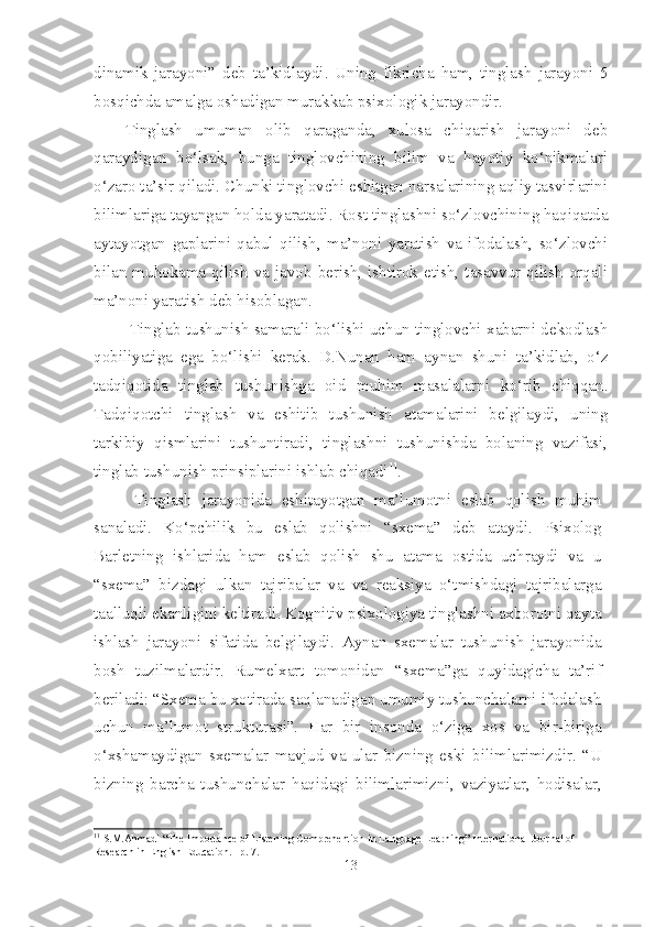 dinamik   jarayoni”   deb   ta’kidlaydi.   Uning   fikricha   ham,   tinglash   jarayoni   5
bosqichda amalga oshadigan murakkab psixologik jarayondir. 
Tinglash   umuman   olib   qaraganda,   xulosa   chiqarish   jarayoni   deb
qaraydigan   bo‘lsak,   bunga   tinglovchining   bilim   va   hayotiy   ko‘nikmalari
o‘zaro ta’sir qiladi. Chunki tinglovchi eshitgan narsalarining aqliy tasvirlarini
bilimlariga tayangan holda yaratadi. Rost tinglashni so‘zlovchining haqiqatda
aytayotgan   gaplarini   qabul   qilish,   ma’noni   yaratish   va   ifodalash,   so‘zlovchi
bilan muhokama qilish  va javob  berish, ishtirok etish, tasavvur  qilish  orqali
ma’noni yaratish deb hisoblagan.
  Tinglab tushunish samarali bo‘lishi uchun tinglovchi xabarni dekodlash
qobiliyatiga   ega   bo‘lishi   kerak.   D.Nunan   ham   aynan   shuni   ta’kidlab,   o‘z
tadqiqotida   tinglab   tushunishga   oid   muhim   masalalarni   ko‘rib   chiqqan.
Tadqiqotchi   tinglash   va   eshitib   tushunish   atamalarini   belgilaydi,   uning
tarkibiy   qismlarini   tushuntiradi,   tinglashni   tushunishda   bolaning   vazifasi,
tinglab tushunish prinsiplarini ishlab chiqadi 11
.
  Tinglash   jarayonida   eshitayotgan   ma’lumotni   eslab   qolish   muhim
sanaladi.   Ko‘pchilik   bu   eslab   qolishni   “sxema”   deb   ataydi.   Psixolog
Barletning   ishlarida   ham   eslab   qolish   shu   atama   ostida   uchraydi   va   u
“sxema”   bizdagi   ulkan   tajribalar   va   va   reaksiya   o‘tmishdagi   tajribalarga
taalluqli ekanligini keltiradi. Kognitiv psixologiya tinglashni axborotni qayta
ishlash   jarayoni   sifatida   belgilaydi.   Aynan   sxemalar   tushunish   jarayonida
bosh   tuzilmalardir.   Rumelxart   tomonidan   “sxema”ga   quyidagicha   ta’rif
beriladi: “Sxema bu xotirada saqlanadigan umumiy tushunchalarni ifodalash
uchun   ma’lumot   strukturasi”.   Har   bir   insonda   o‘ziga   xos   va   bir-biriga
o‘xshamaydigan   sxemalar   mavjud   va   ular   bizning   eski   bilimlarimizdir.   “U
bizning   barcha   tushunchalar   haqidagi   bilimlarimizni,   vaziyatlar,   hodisalar,
11
 S.M.Ahmadi “The Importance of Listening Comprehention in Language Learning” International Journal of 
Research in English Education.   p. 7.
13 