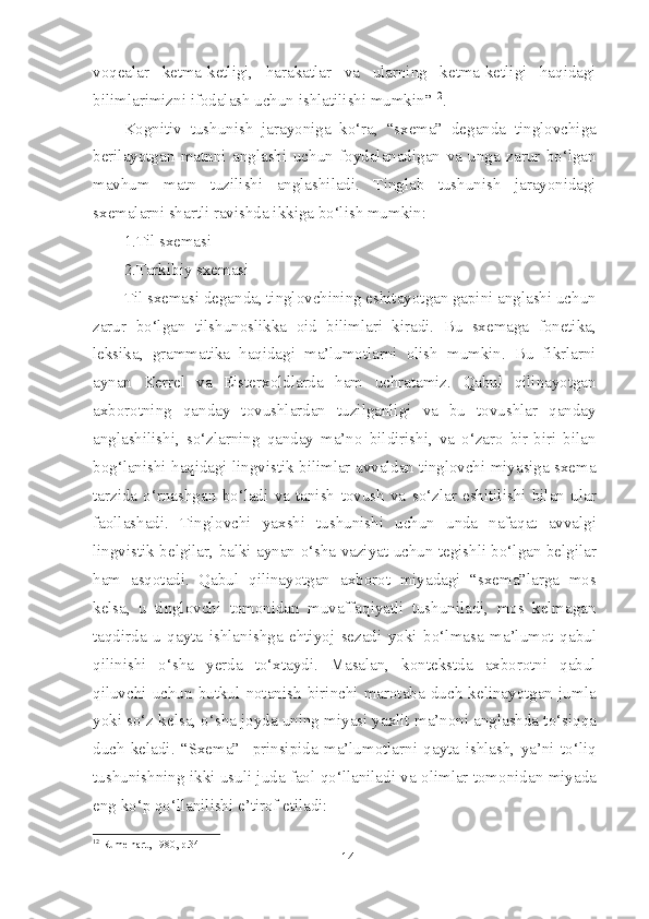 voqealar   ketma-ketligi,   harakatlar   va   ularning   ketma-ketligi   haqidagi
bilimlarimizni ifodalash uchun ishlatilishi mumkin” 12
.
Kognitiv   tushunish   jarayoniga   ko‘ra,   “sxema”   deganda   tinglovchiga
berilayotgan   matnni   anglashi   uchun   foydalanadigan   va   unga   zarur   bo‘lgan
mavhum   matn   tuzilishi   anglashiladi.   Tinglab   tushunish   jarayonidagi
sxemalarni shartli ravishda ikkiga bo‘lish mumkin:
1.Til sxemasi
2.Tarkibiy sxemasi
Til sxemasi deganda, tinglovchining eshitayotgan gapini anglashi uchun
zarur   bo‘lgan   tilshunoslikka   oid   bilimlari   kiradi.   Bu   sxemaga   fonetika,
leksika,   grammatika   haqidagi   ma’lumotlarni   olish   mumkin.   Bu   fikrlarni
aynan   Kerrel   va   Eisterxoldlarda   ham   uchratamiz.   Qabul   qilinayotgan
axborotning   qanday   tovushlardan   tuzilganligi   va   bu   tovushlar   qanday
anglashilishi,   so‘zlarning   qanday   ma’no   bildirishi,   va   o‘zaro   bir-biri   bilan
bog‘lanishi haqidagi lingvistik bilimlar avvaldan tinglovchi miyasiga sxema
tarzida   o‘rnashgan   bo‘ladi   va   tanish   tovush   va   so‘zlar   eshitilishi   bilan   ular
faollashadi.   Tinglovchi   yaxshi   tushunishi   uchun   unda   nafaqat   avvalgi
lingvistik belgilar, balki aynan o‘sha vaziyat uchun tegishli bo‘lgan belgilar
ham   asqotadi.   Qabul   qilinayotgan   axborot   miyadagi   “sxema”larga   mos
kelsa,   u   tinglovchi   tomonidan   muvaffaqiyatli   tushuniladi,   mos   kelmagan
taqdirda   u   qayta   ishlanishga   ehtiyoj   sezadi   yoki   bo‘lmasa   ma’lumot   qabul
qilinishi   o‘sha   yerda   to‘xtaydi.   Masalan,   kontekstda   axborotni   qabul
qiluvchi   uchun   butkul   notanish   birinchi   marotaba   duch   kelinayotgan   jumla
yoki so‘z kelsa, o‘sha joyda uning miyasi yaxlit ma’noni anglashda to‘siqqa
duch   keladi.   “Sxema”     prinsipida   ma’lumotlarni   qayta   ishlash,   ya’ni   to‘liq
tushunishning ikki usuli juda faol qo‘llaniladi va olimlar tomonidan miyada
eng ko‘p qo‘llanilishi e’tirof etiladi:
12
 Rumelhart, 1980, p.34
14 