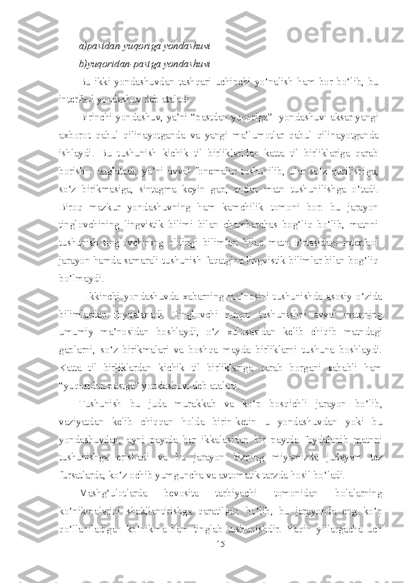 a)pastdan-yuqoriga yondashuvi
b)yuqoridan-pastga yondashuvi
Bu   ikki   yondashuvdan   tashqari   uchinchi   yo‘nalish   ham   bor   bo‘lib,   bu
interfaol yondashuv deb ataladi.
Birinchi yondashuv, ya’ni “pastdan yuqoriga”   yondashuvi aksar yangi
axborot   qabul   qilinayotganda   va   yangi   ma’lumotlar   qabul   qilinayotganda
ishlaydi.   Bu   tushunish   kichik   til   birliklaridan   katta   til   birliklariga   qarab
borishni   anglatadi,   ya’ni   avval   fonemalar   tushunilib,   ular   so‘z   qurilishiga,
so‘z   birikmasiga,   sintagma   keyin   gap,   andan   matn   tushunilishga   o‘tadi.
Biroq   mazkur   yondashuvning   ham   kamchilik   tomoni   bor:   bu   jarayon
tinglovchining   lingvistik   bilimi   bilan   chambarchas   bog‘liq   bo‘lib,   matnni
tushunish   tinglovchining   oldingi   bilimlari   bilan   matn   o‘rtasidagi   interfaol
jarayon hamda samarali tushunish faqatgina lingvistik bilimlar bilan bog‘liq
bo‘lmaydi.
              Ikkinchi   yondashuvda   xabarning   ma’nosini   tushunishda   asosiy   o‘zida
bilimlardan   foydalanadi.   Tinglovchi   nutqni   tushunishni   avval   matnning
umumiy   ma’nosidan   boshlaydi,   o‘z   xulosasidan   kelib   chiqib   matndagi
gaplarni,   so‘z   birikmalari   va   boshqa   mayda   birliklarni   tushuna   boshlaydi.
Katta   til   birliklardan   kichik   til   birliklariga   qarab   borgani   sababli   ham
“yuqoridan pastga” yondashuvi deb ataladi.
Tushunish   bu   juda   murakkab   va   ko‘p   bosqichli   jarayon   bo‘lib,
vaziyatdan   kelib   chiqqan   holda   birin-ketin   u   yondashuvdan   yoki   bu
yondashuvdan,   ayni   paytda   har   ikkalasidan   bir   paytda   foydalanib   matnni
tushunishga   erishadi   va   bu   jarayon   bizning   miyamizda   judayam   tez
fursatlarda, ko‘z ochib yumguncha va avtomatik tarzda hosil bo‘ladi.
Mashg‘ulotlarda   bevosita   tarbiyachi   tomonidan   bolalarning
ko‘nikmalarini   shakllantirishga   qaratilgan   bo‘lib,   bu   jarayonda   eng   ko‘p
qo‘llaniladigan   ko‘nikma   ham   tinglab   tushunishdir.   Yaqin   yillargacha   uch
15 