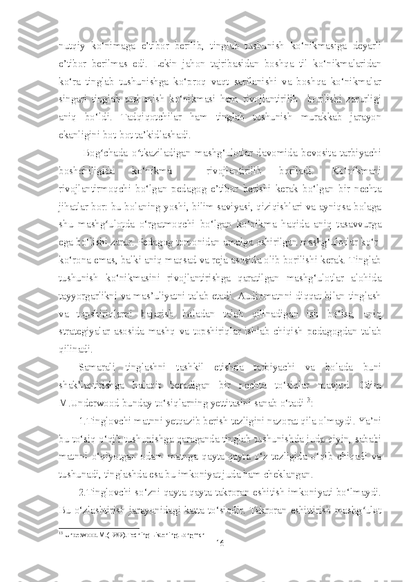 nutqiy   ko‘nimaga   e’tibor   berilib,   tinglab   tushunish   ko‘nikmasiga   deyarli
e’tibor   berilmas   edi.   Lekin   jahon   tajribasidan   boshqa   til   ko‘nikmalaridan
ko‘ra   tinglab   tushunishga   ko‘proq   vaqt   sarflanishi   va   boshqa   ko‘nikmalar
singari   tinglab   tushunish   ko‘nikmasi   ham   rivojlantirilib     borilishi   zarurligi
aniq   bo‘ldi.   Tadqiqotchilar   ham   tinglab   tushunish   murakkab   jarayon
ekanligini bot-bot ta’kidlashadi.
            Bog chada   o tkaziladigan   mashg‘ulotlar   davomida   bevosita   tarbiyachiʻ ʻ
boshchiligida   ko‘nikma     rivojlantirilib   boriladi.   Ko‘nikmani
rivojlantirmoqchi   bo‘lgan   pedagog   e’tibor   berishi   kerak   bo‘lgan   bir   nechta
jihatlar bor: bu bolaning yoshi, bilim saviyasi, qiziqishlari va ayniqsa bolaga
shu   mashg ulotda   o‘rgatmoqchi   bo‘lgan   ko‘nikma   haqida   aniq   tasavvurga
ʻ
ega bo‘lishi zarur. Pedagog tomonidan amalga oshirilgan mashg‘ulotlar ko‘r-
ko‘rona emas, balki aniq maqsad va reja asosida olib borilishi kerak. Tinglab
tushunish   ko‘nikmasini   rivojlantirishga   qaratilgan   mashg‘ulotlar   alohida
tayyorgarlikni va mas’uliyatni talab etadi. Audiomatnni diqqat bilan tinglash
va   topshiriqlarni   bajarish   boladan   talab   qilinadigan   ish   bo‘lsa,   aniq
strategiyalar   asosida   mashq   va   topshiriqlar   ishlab   chiqish   pedagogdan   talab
qilinadi.
Samarali   tinglashni   tashkil   etishda   tarbiyachi   va   bolada   buni
shakllantirishga   halaqit   beradigan   bir   nechta   to‘siqlar   mavjud.   Olim
M.Underwood bunday to‘siqlarning yettitasini sanab o‘tadi 13
:
1.Tinglovchi matnni yetqazib berish tezligini nazorat qila olmaydi. Ya’ni
bu to‘siq o‘qib tushunishga qaraganda tinglab tushunishda juda qiyin, sababi
matnni   o‘qiyotgan   odam   matnga   qayta-qayta   o‘z   tezligida   o‘qib   chiqadi   va
tushunadi, tinglashda esa bu imkoniyat juda ham cheklangan.
2.Tinglovchi so‘zni qayta-qayta takroran eshitish imkoniyati bo‘lmaydi.
Bu o‘zlashtirish jarayonidagi katta to‘siqdir. Takroran eshittirish mashg ulot	
ʻ
13
 Underwood M.(1989).Teching Listening.Longman
16 