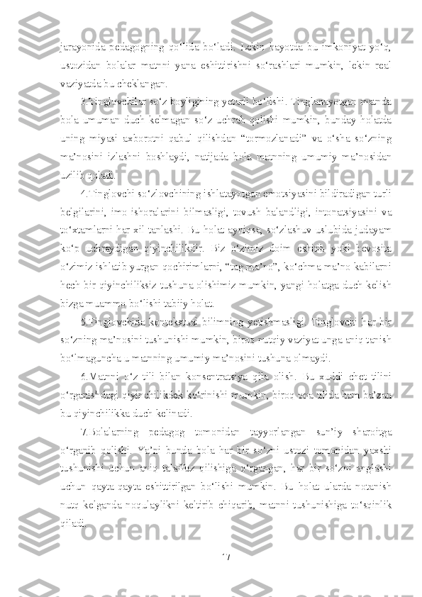 jarayonida   pedagogning   qo‘lida   bo‘ladi.   Lekin   hayotda   bu   imkoniyat   yo‘q,
ustozidan   bolalar   matnni   yana   eshittirishni   so‘rashlari   mumkin,   lekin   real
vaziyatda bu cheklangan.
3.Tinglovchilar so‘z boyligining yetarli bo‘lishi. Tinglanayotgan matnda
bola   umuman   duch   kelmagan   so‘z   uchrab   qolishi   mumkin,   bunday   holatda
uning   miyasi   axborotni   qabul   qilishdan   “tormozlanadi”   va   o‘sha   so‘zning
ma’nosini   izlashni   boshlaydi,   natijada   bola   matnning   umumiy   ma’nosidan
uzilib qoladi.
4.Tinglovchi so‘zlovchining ishlatayotgan emotsiyasini bildiradigan turli
belgilarini,   imo-ishoralarini   bilmasligi,   tovush   balandligi,   intonatsiyasini   va
to‘xtamlarni har xil tanlashi. Bu holat ayniqsa, so‘zlashuv uslubida judayam
ko‘p   uchraydigan   qiyinchilikdir.   Biz   o‘zimiz   doim   eshitib   yoki   bevosita
o‘zimiz ishlatib yurgan qochirimlarni, “tag ma’no”, ko‘chma ma’no kabilarni
hech bir qiyinchiliksiz tushuna olishimiz mumkin, yangi holatga duch kelish
bizga muammo bo‘lishi tabiiy holat.
5.Tinglovchida   kontekstual   bilimning   yetishmasligi.   Tinglovchi   har   bir
so‘zning ma’nosini tushunishi mumkin, biroq nutqiy vaziyat unga aniq tanish
bo‘lmaguncha u matnning umumiy ma’nosini tushuna olmaydi.
6.Matnni   o‘z   tili   bilan   konsentratsiya   qila   olish.   Bu   xuddi   chet   tilini
o‘rganishdagi qiyinchilikdek ko‘rinishi mumkin, biroq ona tilida ham ba’zan
bu qiyinchilikka duch kelinadi.
7.Bolalarning   pedagog   tomonidan   tayyorlangan   sun’iy   sharoitga
o‘rganib   qolishi.   Ya’ni   bunda   bola   har   bir   so‘zni   ustozi   tomonidan   yaxshi
tushunishi   uchun   aniq   talaffuz   qilishiga   o‘rgangan,   har   bir   so‘zni   anglashi
uchun   qayta-qayta   eshittirilgan   bo‘lishi   mumkin.   Bu   holat   ularda   notanish
nutq   kelganda   noqulaylikni   keltirib   chiqarib,   matnni   tushunishiga   to‘sqinlik
qiladi.
17 