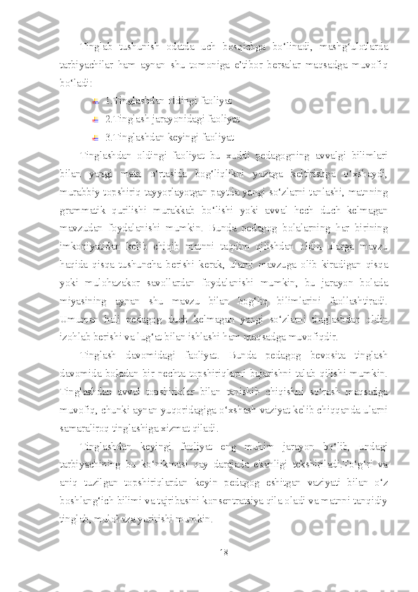 Tinglab   tushunish   odatda   uch   bosqichga   bo‘linadi,   mashg ulotlardaʻ
tarbiyachilar   ham   aynan   shu   tomoniga   e’tibor   bersalar   maqsadga   muvofiq
bo‘ladi:
1.Tinglashdan oldingi faoliyat
2.Tinglash jarayonidagi faoliyat
3.Tinglashdan keyingi faoliyat
Tinglashdan   oldingi   faoliyat   bu   xuddi   pedagogning   avvalgi   bilimlari
bilan   yangi   matn   o‘rtasida   bog‘liqlikni   yuzaga   keltirishga   o‘xshaydi,
murabbiy topshiriq tayyorlayotgan paytda yangi so‘zlarni tanlashi, matnning
grammatik   qurilishi   murakkab   bo‘lishi   yoki   avval   hech   duch   kelmagan
mavzudan   foydalanishi   mumkin.   Bunda   pedagog   bolalarning   har   birining
imkoniyatidan   kelib   chiqib   matnni   taqdim   qilishdan   oldin   ularga   mavzu
haqida   qisqa   tushuncha   berishi   kerak,   ularni   mavzuga   olib   kiradigan   qisqa
yoki   mulohazakor   savollardan   foydalanishi   mumkin,   bu   jarayon   bolada
miyasining   aynan   shu   mavzu   bilan   bog‘liq   bilimlarini   faollashtiradi.
Umuman   hali   pedagog   duch   kelmagan   yangi   so‘zlarni   tinglashdan   oldin
izohlab berishi va lug‘at bilan ishlashi ham maqsadga muvofiqdir. 
Tinglash   davomidagi   faoliyat.   Bunda   pedagog   bevosita   tinglash
davomida   boladan   bir   nechta   topshiriqlarni   bajarishni   talab   qilishi   mumkin.
Tinglashdan   avval   topshiriqlar   bilan   tanishib   chiqishni   so‘rash   maqsadga
muvofiq, chunki aynan yuqoridagiga o‘xshash vaziyat kelib chiqqanda ularni
samaraliroq tinglashiga xizmat qiladi.
Tinglashdan   keyingi   faoliyat   eng   muhim   jarayon   bo‘lib,   undagi
tarbiyachining   bu   ko‘nikmasi   qay   darajada   ekanligi   tekshiriladi.To‘g‘ri   va
aniq   tuzilgan   topshiriqlardan   keyin   pedagog   eshitgan   vaziyati   bilan   o‘z
boshlang‘ich bilimi va tajribasini konsentratsiya qila oladi va matnni tanqidiy
tinglab, mulohaza yuritishi mumkin.
18 