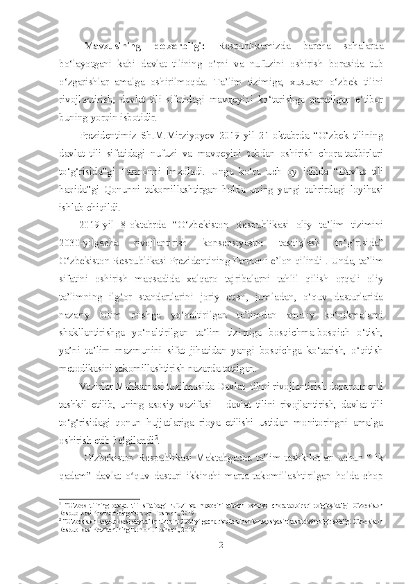 Mavzusining   dolzarbligi :   Respublikamizda   barcha   sohalarda
bo‘layotgani   kabi   davlat   tilining   o‘rni   va   nufuzini   oshirish   borasida   tub
o‘zgarishlar   amalga   oshirilmoqda.   Ta’lim   tizimiga,   xususan   o‘zbek   tilini
rivojlantirish,   davlat   tili   sifatidagi   mavqeyini   ko‘tarishga   qaratilgan   e’tibor
buning yorqin isbotidir.  
Prezidentimiz   Sh.M.Mirziyoyev   2019-yil   21-oktabrda   “O‘zbek   tilining
davlat   tili   sifatidagi   nufuzi   va   mavqeyini   tubdan   oshirish   chora-tadbirlari
to‘g‘risida”gi   Farmonni   imzoladi.   Unga   ko‘ra   uch   oy   ichida   “Davlat   tili
haqida”gi   Qonunni   takomillashtirgan   holda   uning   yangi   tahrirdagi   loyihasi
ishlab chiqildi.
2019-yil   8-oktabrda   “O‘zbekiston   Respublikasi   oliy   ta’lim   tizimini
2030-yilgacha   rivojlantirish   konsepsiyasini   tasdiqlash   to‘g‘risida”
O‘zbekiston Respublikasi Prezidentining Farmoni e’lon qilindi 1
. Unda, ta’lim
sifatini   oshirish   maqsadida   xalqaro   tajribalarni   tahlil   qilish   orqali   oliy
ta’limning   ilg‘or   standartlarini   joriy   etish,   jumladan,   o‘quv   dasturlarida
nazariy   bilim   olishga   yo‘naltirilgan   ta’limdan   amaliy   ko‘nikmalarni
shakllantirishga   yo‘naltirilgan   ta’lim   tizimiga   bosqichma-bosqich   o‘tish,
ya’ni   ta’lim   mazmunini   sifat   jihatidan   yangi   bosqichga   ko‘tarish,   o‘qitish
metodikasini takomillashtirish nazarda tutilgan. 
Vazirlar Mahkamasi tuzilmasida Davlat  tilini rivojlantirish departamenti
tashkil   etilib,   uning   asosiy   vazifasi   –   davlat   tilini   rivojlantirish,   davlat   tili
to‘g‘risidagi   qonun   hujjatlariga   rioya   etilishi   ustidan   monitoringni   amalga
oshirish etib belgilandi 2
. 
O zbekiston   Respublikasi   Maktabgacha   ta’lim   tashkilotlari   uchun   “Ilkʻ
qadam”   davlat   o quv   dasturi   ikkinchi   marta   takomillashtirilgan   holda   chop	
ʻ
1
  “O‘zbek   tilining   davlat   tili   sifatidagi   nufuzi   va   mavqeini   tubdan   oshirish   chora-tadbirlari   to‘g‘risida”gi   O‘zbekiston
Respublikasi Prezidentining Farmoni. Toshkent, 2019
2
  “O‘zbekiston Respublikasi oliy ta’lim tizimini 2030-yilgacha rivojlantirish konsepsiyasini tasdiqlash to‘g‘risida”gi O‘zbekiston
Respublikasi Prezidentining Farmoni. Toshkent, 2019.
2 