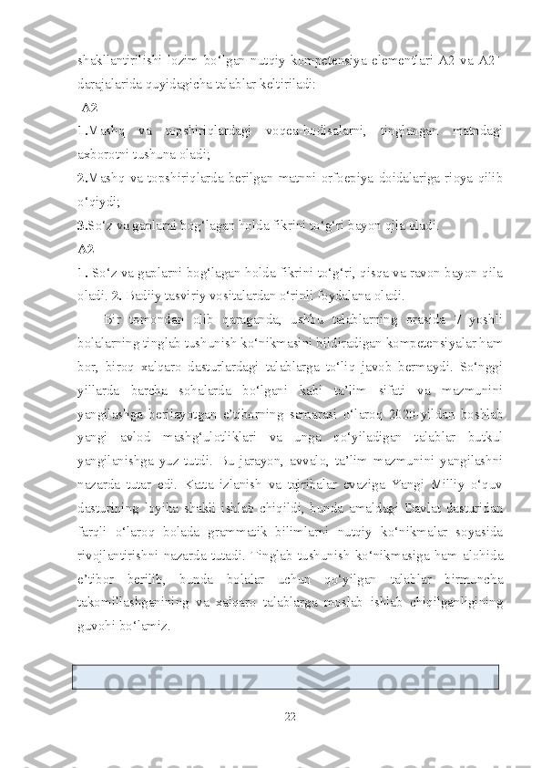 shakllantirilishi   lozim   bo‘lgan   nutqiy   kompetensiya   elementlari   A2   va   A2+
darajalarida quyidagicha talablar keltiriladi:
 A2
1. Mashq   va   topshiriqlardagi   voqea-hodisalarni,   tinglangan   matndagi
axborotni tushuna oladi;
2. Mashq   va   topshiriqlarda   berilgan   matnni   orfoepiya   doidalariga   rioya   qilib
o‘qiydi;
3. So‘z va gaplarni bog‘lagan holda fikrini to‘g‘ri bayon qila oladi. 
A2+
1.  So‘z va gaplarni bog‘lagan holda fikrini to‘g‘ri, qisqa va ravon bayon qila
oladi.  2.  Badiiy tasviriy vositalardan o‘rinli foydalana oladi.
Bir   tomondan   olib   qaraganda,   ushbu   talablarning   orasida   7   yoshli
bolalarning tinglab tushunish ko‘nikmasini bildiradigan kompetensiyalar ham
bor,   biroq   xalqaro   dasturlardagi   talablarga   to‘liq   javob   bermaydi.   So‘nggi
yillarda   barcha   sohalarda   bo‘lgani   kabi   ta’lim   sifati   va   mazmunini
yangilashga   berilayotgan   e’tiborning   samarasi   o‘laroq   2020-yildan   boshlab
yangi   avlod   mashg‘ulotliklari   va   unga   qo‘yiladigan   talablar   butkul
yangilanishga   yuz   tutdi.   Bu   jarayon,   avvalo,   ta’lim   mazmunini   yangilashni
nazarda   tutar   edi.   Katta   izlanish   va   tajribalar   evaziga   Yangi   Milliy   o‘quv
dasturining   loyiha   shakli   ishlab   chiqildi,   bunda   amaldagi   Davlat   dasturidan
farqli   o‘laroq   bolada   grammatik   bilimlarni   nutqiy   ko‘nikmalar   soyasida
rivojlantirishni   nazarda   tutadi.   Tinglab   tushunish   ko‘nikmasiga   ham   alohida
e’tibor   berilib,   bunda   bolalar   uchun   qo‘yilgan   talablar   birmuncha
takomillashganining   va   xalqaro   talablarga   moslab   ishlab   chiqilganligining
guvohi bo‘lamiz.
22 