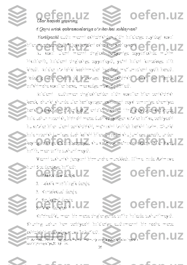  Ular haqida gapiring.
4.Qaysi ertak qahramonlariga o xshashni xohlaysan?ʻ
  Tarbiyachi   audio   matnni   eshittirishdan   oldin   bolalarga   quyidagi   savol
bilan murojaat qiladi: ” Qaysi ertakni eshitishni xohlaysan?
Bu   savol   ularni   matnni   tinglash   jarayoniga   tayyorlashda   muhim
hisoblanib,   bolalarni   tinglashga   tayyorlaydi,   ya’ni   bolani   konteksga   olib
kiradi.   Bolalar   o‘z   ichki   kechinmalari   haqidagi   ma’lumotlarni   aytib   beradi.
Pedagog   ularni   yana-da   mavzuga   yaqinlashtirishi   uchun   bir   nechta
qo‘shimcha savollar bersa,  maqsadga muvofiq bo‘ladi.
Bolalarni     audiomatn   tinglashlaridan   oldin   savollar   bilan   tanishtirish
kerak,   chunki   shunda   ular   berilayotgan   axborotni   qaysi   tomoniga   ahamiyat
berishi   kerakligini   o‘zlari   uchun   aniqlab   oladilar.   Tinglanayotgan   axborotda
bola uchun notanish, birinchi marta duch kelayotgan so‘zlar bo‘lsa, tarbiyachi
bu so‘zlar bilan ularni tanishtirishi, ma’nosini izohlab berishi lozim. Chunki
bola notanish jumlaga duch kelishi bilan diqqatini shu jumlaga qaratib, undan
keyingi qismga e’tibor bermaydi, shu so‘zning ma’nosini axtarish bilan band
bo‘lib, matn to‘liq tushunilmaydi.
Matnni   tushunish  jarayoni   birmuncha   murakkab.   Olima  Iroda   Azimova
buni 5 ta darajaga bo‘ladi:
1. Assotsiativ daraja
2. Leksik-morfologik daraja 
3. Kontekstual daraja
4. Struktural daraja 
5. Matn darajasi 17
 
Ko‘rinadiki,   matn   bir   marta   tinglanganda   to‘liq   holatda   tushunilmaydi.
Shuning   uchun   ham   tarbiyachi   bolalariga   audiomatnni   bir   necha   marta
eshittirishi maqsadga muvofiq bo‘ladi.
17
  I.Azimova. O‘zbek tilidagi gazeta matnlari mazmuniy persepsiyasining psixolingvistik 
tadqiqi,monografiya,2019,81-bet
26 