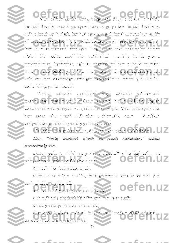                 Matn   eshittirilgandan   so‘ng   bolaga   yuqoridagi   5   ta   savol-topshiriq
beriladi.   Savollar   matnni   yanayam   tushunishga   yordam   beradi.   Savollarga
e’tibor   beradigan   bo‘lsak,   barchasi   og‘zaki   javob   berishga   qaratilgan   va   bir
xil usulda: ya’ni bolani nimani eslab, tushunganligini tekshirishga qaratilgan
faqat   bitta   ko‘nikmasini   aniqlagan.   Tinglab   tushunish   topshirig‘ini   bolalar
o‘zlari   bir   nechta   topshiriqlar   qo‘shishlari   mumkin,   bunda   yozma
topshiriqlardan   foydalanish,   og‘zaki   topshiriqlarni   ham   qo‘shish   mumkin.
Bolaning   mushohada   yuritishga,   munosabat   bildirishga,   baholashga   oid
ko‘nikmalarini   tekshirishga   qaratilgan   topshiriqlar   uni   matnni   yanada   to‘liq
tushunishiga yordam beradi.
  Tinglab   tushunish   topshiriqlari   o‘qib   tushunish   ko‘nikmasini
tekshiradigan   topshiriqlarga   nisbatan   osonroq   bo‘ladi.   Chunki   tinglab
tushunishda   matnga   qaytib   murojaat   qilib   bo‘lmaydi.   Matn   tanlanayotganda
ham   aynan   shu   jihatni   e’tibordan   qochirmaslik   zarur.     Murakkab
vaziyatlardan chiqishning amaliy yo‘llarini topadi.
“Ilk qadam” davlat dasturida quyidagi ma’lumotlarga duch kelasiz:
3.2.3.   “Nutq,   muloqot,   o‘qish   va   yozish   malakalari”   sohasi
kompetensiyalari. 
«Nutq,   muloqot,   o‘qish   va   yozish   malakalari“   sohasidagi   ta’lim   va
tarbiya jarayoni yakunida 6-7 yoshli bola: 
● ona tilini eshitadi va tushunadi; 
●   ona   tilida   to‘g‘ri   talaffuz,   mos   grammatik   shakllar   va   turli   gap
tuzilmalaridan foydalanadi; 
● chet tilini o‘rganishga qiziqish bildiradi; 
● chet tili bo‘yicha dastlabki bilimlarini namoyish etadi;
● badiiy adabiyotga qiziqish bildiradi;
●   so‘zning   lug‘aviy   ma’nosi,   bo‘g‘inli   va   fonetik   tuzilishi   to‘g‘risida
tasavvurga tushunchaga ega bo‘ladi; 
27 