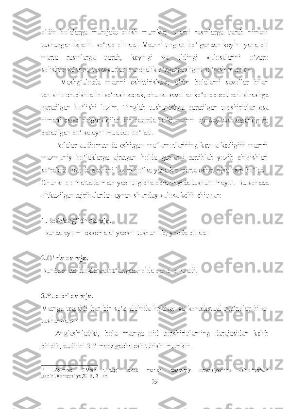 oldin   bolalarga   murojaat   qilish   mumkin.   Ularni   rasmlarga   qarab   nimani
tushunganliklarini so‘rab olinadi. Matnni tinglab bo‘lgandan keyin   yana bir
marta   rasmlarga   qarab,   keyingi   va   oldingi   xulosalarini   o‘zaro
solishtirishlarini, tasavvurlari qanchalik o‘zgarganligini so‘rash mumkin.
  Mashg‘ulotda   matnni   eshittirishdan   oldin   bolalarni   savollar   bilan
tanishib chiqishlarini so‘rash kerak, chunki savollar ko‘proq xotirani sinashga
qaratilgan   bo lishi   lozim.   Tinglab   tushunishga   qaratilgan   topshiriqlar   esaʻ
nimani  eslab  qolgani  bilan  bir  qatorda  balki  matnni  qanday  tushunganligiga
qaratilgan bo‘lsa ayni muddao bo‘ladi.
Bolalar   audiomatnda   eshitgan   ma’lumotlarining   ketma-ketligini   matnni
mazmuniy   bo‘laklarga   ajratgan   holda   gaplarni   tartiblab   yozib   chiqishlari
so‘raladi. Bunda audioni lozim bo‘lsa yana bir marta eshittirilsa ham bo‘ladi.
Chunki bir martada matn yaxlitligicha bola ongida tushunilmaydi. Bu sohada
o‘tkazilgan tajribalardan aynan shunday xulosa kelib chiqqan:
1.Boshlang‘ich daraja.
 Bunda ayrim leksemalar yaxshi tushunilib, yodda qoladi.
2.O‘rta daraja. 
Bunda matn bloklarga bo‘lingan holda qabul qilinadi. 
3.Yuqori daraja. 
Matnga   tegishli   har   bir   so‘z   alohida   holdagi   va   kontekstual   ma’nolar   bilan
tushuniladi 19
Anglashiladiki,   bola   matnga   oid   topshiriqlarning   darajasidan   kelib
chiqib, audioni 2-3 martagacha eshittirishi mumkin.
19
  I.Azimova.   O‘zbek   tilidagi   gazeta   matnlari   mazmuniy   persepsiyasining   psixolingvistik
tadqiqi.Monografiya,2019,121-bet
29 