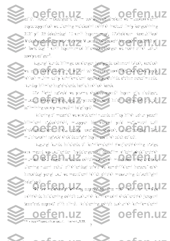 etildi.   Dastur   maktabgacha   ta’lim   tashkilotlari   direktor   va   mutaxassislarini
qayta tayyorlash va ularning malakasini oshirish instituti Ilmiy kengashining
2021-yil   23-dekabrdagi   10-sonli   bayonnomasi,   O‘zbekiston   Respublikasi
Maktabgacha ta’lim vazirligining Muvofiqlashtiruvchi kengashining 2022-yil
4-fevraldagi   1-sonli   bayonnomasi   bilan   tasdiqlangan   va   nashr   qilish   uchun
tavsiya etilgan 3
. 
Bugungi kunda   bilimga asoslangan jamiyatda axborotni izlash, saralash
va   qabul   qilish,   tushunish   va   uni   tahlil   qilish,   tavsiflash,   tuzish   va   qayta
ishlash   muhim   aqliy   ko‘nikmalarni   egallashga   alohida   e’tibor   qaratilmoqda.
Bunday bilimlar bog chalarda berila boshlash kerak.ʻ
O‘z   fikrini   og‘zaki   va   yozma   shaklda   savodli   bayon   qila   oladigan,
mustaqil   shaxsiy   fikrga   ega,   dunyoqarashi   keng   bolani   tarbiyalash   ona   tili
ta’limining asosiy maqsadini belgilaydi.
Bolaning  til materiali va vositalarini nutqda qo‘llay bilish uchun yetarli
bilimlarni   o‘zlashtirishi,   muayyan   bir   xabarni   yoki   ma’lumotni   turli
shakllarda   bera   olish,   badiiy   asarlarni   anglash ,   ular   haqidagi   fikr-
mulohazasini og‘zaki shaklda to‘g‘ri bayon eta olish talab etiladi. 
Bugungi   kunda   bolalarda   til   ko‘nikmalarini   rivojlantirishning   o‘ziga
xos   metod   va   usullaridan   foydalangan   holda   ta’lim   sifatini   shakllantirish
mumkin.   Shu   singari   bolalarda   eshitib   tushunish   malakasini   rivojlantirish,
ularning   nutqni   qabul   qilishlaridagi   to‘siq   va   kamchiliklarni   bartaraf   etish
borasidagi   yangi   usul   va   metodlarni   ishlab   chiqish   mavzuning   dolzarbligini
belgilaydi.  
Bitiruv   malakaviy   ishining   obyekti   va   predmeti   Tadqiqotni   amalga
oshirishda bolalarning eshitib tushunish ko‘nikmasini shakllantirish jarayoni
tadqiqot   obyekti   qilib   olindi.   Bolalarning   eshitib   tushunish   ko‘nikmalarini
3
  “Ilk qadam” davlat o quv dasturi. – Toshkent, 2022.	
ʻ
3 