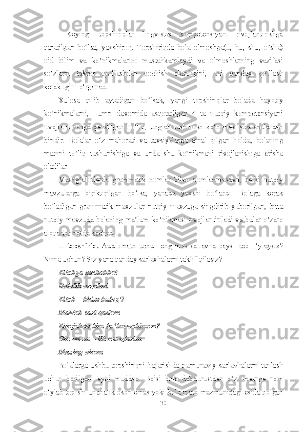   Keyingi   topshiriqlar   lingvistik   kompetensiyani   rivojlantirishga
qaratilgan   bo‘lsa,   yaxshiroq.   Topshiriqda   bola   olmoshga(u,   bu,   shu,   o sha)ʻ
oid   bilim   va   ko‘nikmalarini   mustahkamlaydi   va   olmoshlarning   vazifasi
so‘zlarni   takror   qo‘llashdan   qochish   ekanligini,   uni   qanday   qo‘llash
kerakligini o‘rganadi.
Xulosa   qilib   aytadigan   bo‘lsak,   yangi   topshiriqlar   bolada   hayotiy
ko‘nikmalarni,     umri   davomida   asqotadigan   4   ta   nutqiy   kompetensiyani
rivojlantirishga   qaratilgan   bo‘lib,   tinglab   tushunish   ko‘nimasi   ana   shulardan
biridir.   Bolalar   o‘z   mahorati   va   tavsiyalarga   amal   qilgan   holda,   bolaning
matnni   to‘liq   tushunishiga   va   unda   shu   ko‘nikmani   rivojlanishiga   erisha
oladilar.
Mashg ulotlarda   grammatik   nomlar   bilan   nomlanmasdan,   balki   nutqiy	
ʻ
mavzularga   biriktirilgan   bo‘lsa,   yanada   yaxshi   bo lardi.   Bolaga   kerak	
ʻ
bo‘ladigan   grammatik   mavzular   nutqiy   mavzuga   singdirib   yuborilgan,   bitta
nutqiy mavzuda bolaning ma’lum ko‘nikmasi rivojlantiriladi va bular o‘zaro
aloqador holda kechadi. 
II   topshiriq.   Audiomatn   uchun   eng   mos   sarlavha   qaysi   deb   o‘ylaysiz?
Nima uchun? Siz yana qanday sarlavhalarni taklif qilasiz?
Kitobga muhabbat            
Bolalik orzulari                      
Kitob – bilim bulog‘i
Maktab sari qadam      
Kelajakda kim bo lmoqchiman?            	
ʻ
Ota-onam – ilk ustozlarim
Mening oilam
Bolalarga  ushbu  topshiriqni   bajarishda  namunaviy  sarlavhalarni  tanlash
uchun   berilgani   ayni   muddao.   Boisi   bola   dabdurustdan   o‘zi   matnga   nom
o‘ylab topishi unchalik oson emas yoki bola matn mazmunidagi esida qolgan
30 