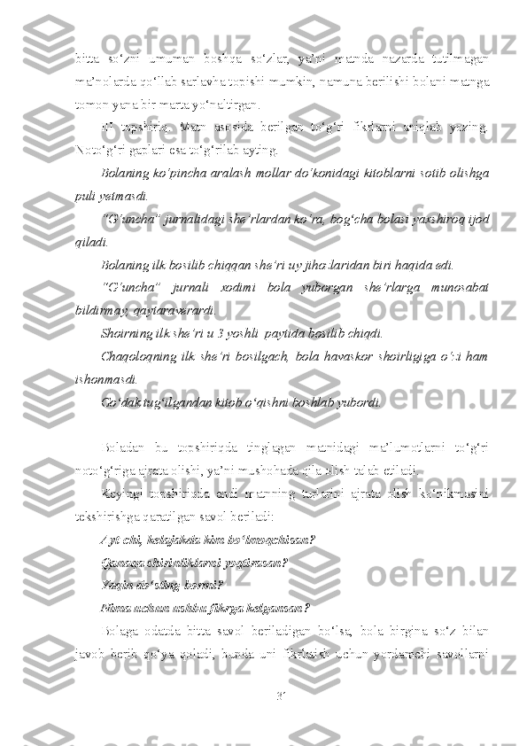 bitta   so‘zni   umuman   boshqa   so‘zlar,   ya’ni   matnda   nazarda   tutilmagan
ma’nolarda qo‘llab sarlavha topishi mumkin, namuna berilishi bolani matnga
tomon yana bir marta yo‘naltirgan.
III   topshiriq.   Matn   asosida   berilgan   to‘g‘ri   fikrlarni   aniqlab   yozing.
Noto‘g‘ri gaplari esa to‘g‘rilab ayting.
Bolaning ko‘pincha aralash mollar do‘konidagi kitoblarni sotib olishga
puli yetmasdi.
“G‘uncha” jurnalidagi she’rlardan ko‘ra, bog cha bolasi yaxshiroq ijodʻ
qiladi.
Bolaning ilk bosilib chiqqan she’ri uy jihozlaridan biri haqida edi.
“G‘uncha”   jurnali   xodimi   bola   yuborgan   she’rlarga   munosabat
bildirmay, qaytaraverardi.
Shoirning ilk she’ri u 3 yoshli  paytida bosilib chiqdi.
Chaqoloqning   ilk   she’ri   bosilgach,   bola   havaskor   shoirligiga   o‘zi   ham
ishonmasdi.
Go dak tug ilgandan kitob o qishni boshlab yubordi.	
ʻ ʻ ʻ
Boladan   bu   topshiriqda   tinglagan   matnidagi   ma’lumotlarni   to‘g‘ri
noto‘g‘riga ajrata olishi, ya’ni mushohada qila olish talab etiladi.
Keyingi   topshiriqda   endi   matnning   turlarini   ajrata   olish   ko‘nikmasini
tekshirishga qaratilgan savol beriladi:
Ayt-chi, kelajakda kim bo lmoqchisan?	
ʻ
Qanaqa shirinliklarni yoqtirasan?
Yaqin do sting bormi?	
ʻ
Nima uchun ushbu fikrga kelgansan?
Bolaga   odatda   bitta   savol   beriladigan   bo‘lsa,   bola   birgina   so‘z   bilan
javob   berib   qo‘ya   qoladi,   bunda   uni   fikrlatish   uchun   yordamchi   savollarni
31 