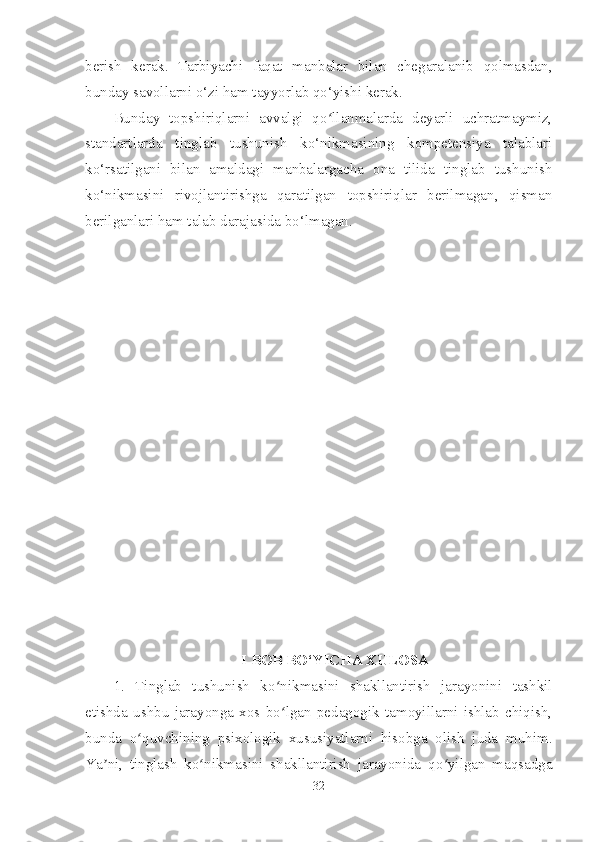 berish   kerak.   Tarbiyachi   faqat   manbalar   bilan   chegaralanib   qolmasdan,
bunday savollarni o‘zi ham tayyorlab qo‘yishi kerak.
Bunday   topshiriqlarni   avvalgi   qo llanmalarda   deyarli   uchratmaymiz,ʻ
standartlarda   tinglab   tushunish   ko‘nikmasining   kompetensiya   talablari
ko‘rsatilgani   bilan   amaldagi   manbalargacha   ona   tilida   tinglab   tushunish
ko‘nikmasini   rivojlantirishga   qaratilgan   topshiriqlar   berilmagan,   qisman
berilganlari ham talab darajasida bo‘lmagan.
 I BOB BO‘YICHA XULOSA
1.   Tinglab   tushunish   ko nikmasini   shakllantirish   jarayonini   tashkil	
ʻ
etishda   ushbu   jarayonga   xos   bo lgan   pedagogik   tamoyillarni   ishlab   chiqish,
ʻ
bunda   o quvchining   psixologik   xususiyatlarni   hisobga   olish   juda   muhim.	
ʻ
Ya ni,   tinglash   ko nikmasini   shakllantirish   jarayonida   qo yilgan   maqsadga	
ʼ ʻ ʻ
32 