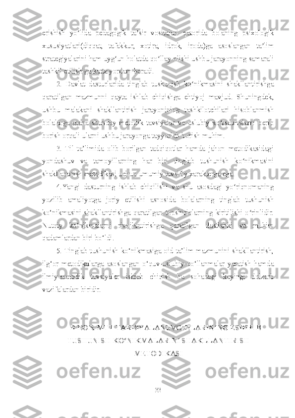 erishish   yo lida   pedagogik   ta sir   vositalari   qatorida   bolaning   psixologikʻ ʼ
xususiyatlari(diqqat,   tafakkur,   xotira,   idrok,   iroda)ga   asoslangan   ta lim	
ʼ
strategiyalarini ham uyg un holatda qo llay olishi ushbu jarayonning samarali	
ʻ ʻ
tashkil etilishiga katta yordam beradi. 
2.   Davlat   dasturlarida   tinglab   tushunish   ko nikmasini   shakllantirishga	
ʻ
qaratilgan   mazmunni   qayta   ishlab   chiqishga   ehtiyoj   mavjud.   Shuningdek,
ushbu   malakani   shakllantirish   jarayonining   tashkilotchilari   hisoblanmish
bolalarga   mana   shunday   metodik   tavsiyalar   va   uslubiy   ko rsatmalarni   berib	
ʻ
borish orqali ularni ushbu jarayonga tayyorlab borish muhim. 
3.   Til   ta’limida   olib   borilgan   tadqiqotlar   hamda   jahon   metodikasidagi
yondashuv   va   tamoyillarning   har   biri   tinglab   tushunish   ko nikmasini	
ʻ
shakllantirish metodikasi uchun umumiy tavsifiy xarakterga ega.
4.Yangi   dasturning   ishlab   chiqilishi   va   shu   asosdagi   yo riqnomaning	
ʻ
yozilib   amaliyotga   joriy   etilishi   asnosida   bolalarning   tinglab   tushunish
ko‘nikmasini shakllantirishga qaratilgan topshiriqlarning kiritilishi o rinlidir.	
ʻ
Nutqiy   ko‘nikmalarni   rivojlantirishga   qaratilgan   dastlabki   va   muhim
qadamlardan biri bo‘ldi.
5. Tinglab tushunish ko‘nikmasiga oid ta’lim mazmunini shakllantirish,
ilg‘or   metodikalarga   asoslangan   o‘quv-uslubiy   qo‘llanmalar   yaratish   hamda
ilmiy-metodik   tavsiyalar   ishlab   chiqish   bu   sohadagi   keyingi   dolzarb
vazifalardan biridir.
II BOB.  MTT TARBIYALANUVCHILARINING ESHITIB
TUSHUNISH  KO NIKMALARINI SHAKLLANTIRISH	
ʻ
METODIKASI
33 