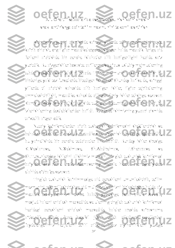 2.1.  Ona tili saboqlarida eshitib tushunish ko nikmasiniʻ
shakllantirishga doir ta lim mazmunini takomillashtirish	
ʼ
Ishimizning   yuqori   qismlarida   so‘nggi   yillarda   ta’lim   mazmunini   qayta
ko‘rib chiqish, eng ilg‘or metodikalarga asoslangan holda  metodik faniga oid
fanlarni   o‘qitishda   bir   qancha   islohotlar   olib   borilganligini   haqida   so‘z
yuritdik. Bu o‘zgarishlar bevosita qo llanma va o‘quv-uslubiy majmualarning	
ʻ
tubdan yangilanishini talab qilmoqda. Ta’lim mazmunini takomillashtirish bu
birdaniga yoki tez fursatlarda bi tadigan ish emas. Shunday bo‘lsa-da, so‘nggi
yillarda   til   o‘qitish   sohasida   olib   borilgan   ishlar,   ilg‘or   tajribalarning
ommalashtirilishi,  metodika  sohasida  qilingan  ilmiy  ishlar  tahsinga  sazovor.
Kommunikativlik   yo‘nalishi   asosida   tuzilgan   dasturning   ishlab   chiqilishi   bu
izlanishlarning dastlabkilaridan bo‘ldi. Bu haqda ishimizning yuqori qismida
to‘xtalib o‘tgan edik.  
Nutqiy   ko‘nikmalardan   o‘qib   tushunish   ko‘nikmasini   shakllantirish   va
baholash   masalasi   o‘zbek   tili   metodikasida   o‘rganish   obyektiga   aylantirilib,
bu   yo‘nalishda   bir   qancha   tadqiqotlar   olib   borildi.   Bunday   ishlar   sirasiga
K.Mavlonova,   N.Xakimova,   Sh.Abdiraimov,   F.Sharopova   va
Sh.Tursunlarning   ishlarini   olishimiz   mumkin.   Tinglab   tushunish   ko‘nikmasi
bo‘yicha   esa   olima   Iroda   Azimovaning   maqola   hamda   monografiyalari
alohida e’tirofga sazovor. 
Tinglab   tushunish   ko‘nimmasiga   oid   qarashlarni   umumlashtirib,   ta’lim
mazmunini takomillashtirishga oid mulohazalarimizni birlashtirgan holda o‘z
metodik   tavsiyalarimizni   ushbu   bobda   yoritishga   qaror   qildik.   Avvalo,
mavjud holatni aniqlash maqsadida va ularning tinglab tushunish ko‘nikmasi
haqidagi   qarashlarni   aniqlash   maqsadida   bolalar   orasida   so‘rovnoma
o‘tkazdik.   Bunda   faqat   batafsil   javob   talab   qiladigan   savollardan
foydalanganimiz   natijalarni   tahlil   qilishda   biroz   qiyinchiliklarni   yuzaga
34 