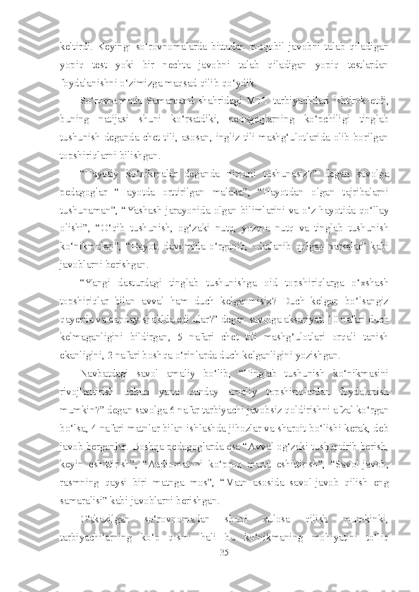 keltirdi.   Keyingi   so‘rovnomalarda   bittadan   muqobil   javobni   talab   qiladigan
yopiq   test   yoki   bir   nechta   javobni   talab   qiladigan   yopiq   testlardan
foydalanishni o‘zimizga maqsad qilib qo‘ydik.
So‘rovnomada   Samarqand   shahridagi   MTT   tarbiyachilari   ishtirok   etdi,
buning   natijasi   shuni   ko‘rsatdiki,   pedagoglarning   ko‘pchiligi   tinglab
tushunish deganda chet tili, asosan, ingliz tili mashg‘ulotlarida olib borilgan
topshiriqlarni bilishgan. 
“Hayotiy   ko‘nikmalar   deganda   nimani   tushunasiz?”   degan   savolga
pedagoglar   “Hayotda   orttirilgan   malaka”,   “Hayotdan   olgan   tajribalarni
tushunaman”, “Yashash jarayonida olgan bilimlarini va o‘z hayotida qo‘llay
olishi”,   “O‘qib   tushunish,   og‘zaki   nutq,   yozma   nutq   va   tinglab   tushunish
ko‘nikmalari”,   “Hayoti   davomida   o‘rganib,   odatlanib   qolgan   narsalar”   kabi
javoblarni berishgan. 
“Yangi   dasturdagi   tinglab   tushunishga   oid   topshiriqlarga   o‘xshash
topshiriqlar   bilan   avval   ham   duch   kelganmisiz?   Duch   kelgan   bo‘lsangiz
qayerda va qanday shaklda edi ular?” degan savolga aksariyati 10 nafari duch
kelmaganligini   bildirgan,   5   nafari   chet   tili   mashg‘ulotlari   orqali   tanish
ekanligini, 2 nafari boshqa o‘rinlarda duch kelganligini yozishgan. 
Navbatdagi   savol   amaliy   bo‘lib,   “Tinglab   tushunish   ko‘nikmasini
rivojlantirish   uchun   yana   qanday   amaliy   topshiriqlardan   foydalanish
mumkin?” degan savolga 6 nafar tarbiyachi javobsiz qoldirishni afzal ko‘rgan
bo‘lsa, 4 nafari matnlar bilan ishlashda jihozlar va sharoit bo‘lishi kerak, deb
javob berganlar. Boshqa pedagoglarda esa “Avval og‘zaki tushuntirib berish,
keyin   eshittirish”,   “Audiomatnni   ko‘proq   marta   eshittirish”,   “Savol-javob,
rasmning   qaysi   biri   matnga   mos”,   “Matn   asosida   savol-javob   qilish   eng
samaralisi” kabi javoblarni berishgan.
O‘tkazilgan   so‘rovnomadan   shuni   xulosa   qilish   mumkinki,
tarbiyachilarning   ko‘p   qismi   hali   bu   ko‘nikmaning   mohiyatini   to‘liq
35 