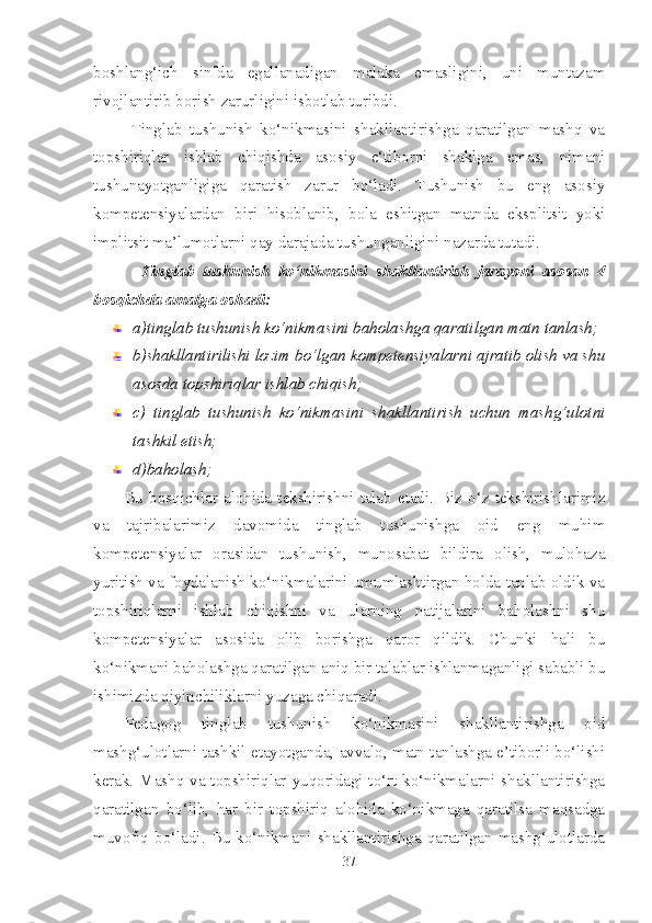 boshlang‘ich   sinfda   egallanadigan   malaka   emasligini,   uni   muntazam
rivojlantirib borish zarurligini isbotlab turibdi.
          Tinglab   tushunish   ko‘nikmasini   shakllantirishga   qaratilgan   mashq   va
topshiriqlar   ishlab   chiqishda   asosiy   e‘tiborni   shaklga   emas,   nimani
tushunayotganligiga   qaratish   zarur   bo‘ladi.   Tushunish   bu   eng   asosiy
kompetensiyalardan   biri   hisoblanib,   bola   eshitgan   matnda   eksplitsit   yoki
implitsit ma’lumotlarni qay darajada tushunganligini nazarda tutadi. 
            Tinglab   tushunish   ko‘nikmasini   shakllantirish   jarayoni   asosan   4
bosqichda amalga oshadi:
a)tinglab tushunish ko‘nikmasini baholashga qaratilgan matn tanlash;
b)shakllantirilishi lozim bo‘lgan kompetensiyalarni ajratib olish va shu
asosda topshiriqlar ishlab chiqish;
c)   tinglab   tushunish   ko‘nikmasini   shakllantirish   uchun   mashg‘ulotni
tashkil etish;
d)baholash;
Bu  bosqichlar  alohida  tekshirishni  talab  etadi.  Biz  o‘z  tekshirishlarimiz
va   tajribalarimiz   davomida   tinglab   tushunishga   oid   eng   muhim
kompetensiyalar   orasidan   tushunish,   munosabat   bildira   olish,   mulohaza
yuritish va foydalanish ko‘nikmalarini umumlashtirgan holda tanlab oldik va
topshiriqlarni   ishlab   chiqishni   va   ularning   natijalarini   baholashni   shu
kompetensiyalar   asosida   olib   borishga   qaror   qildik.   Chunki   hali   bu
ko‘nikmani baholashga qaratilgan aniq bir talablar ishlanmaganligi sababli bu
ishimizda qiyinchiliklarni yuzaga chiqaradi. 
Pedagog   tinglab   tushunish   ko‘nikmasini   shakllantirishga   oid
mashg‘ulotlarni tashkil etayotganda, avvalo, matn tanlashga e’tiborli bo‘lishi
kerak. Mashq va topshiriqlar yuqoridagi to‘rt ko‘nikmalarni shakllantirishga
qaratilgan   bo‘lib,   har   bir   topshiriq   alohida   ko‘nikmaga   qaratilsa   maqsadga
muvofiq  bo‘ladi. Bu  ko‘nikmani  shakllantirishga qaratilgan mashg‘ulotlarda
37 