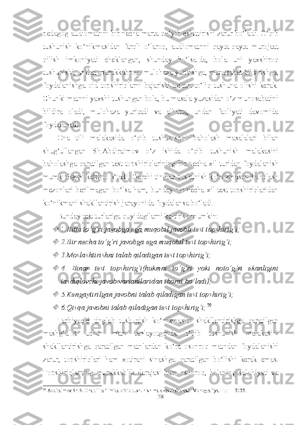 pedagog audiomatnni bir necha marta qo‘yib eshittirishi zarur bo‘ladi. O‘qib
tushunish   ko‘nikmasidan   farqli   o‘laroq,   audiomatnni   qayta-qayta   murojaat
qilish   imkoniyati   cheklangan,   shunday   bo‘lsa-da,   bola   uni   yaxshiroq
tushunishi, undan murakkabroq  mulohaza yuritishga, munosabat bildirishga,
foydalanishga   oid   topshiriqlarni   bajarishi   uchun   to‘liq   tushuna   olishi   kerak.
Chunki matnni yaxshi tushungan bola, bu masala yuzasidan o‘z munosabatini
bildira   oladi,   mulohaza   yuritadi   va   albatta,   undan   faoliyati   davomida
foydalanadi. 
Ona   tili   malakasida   o‘qib   tushunishni   baholash   masalalari   bilan
shug‘ullangan   Sh.Abdiraimov   o‘z   ishida   o‘qib   tushunish   malakasini
baholashga qaratilgan test topshiriqlarining bir necha xil turidan foydalanish
mumkinligini keltirib o‘tadi. Garchi tinglab tushunish ko‘nikmasini baholash
mezonlari berilmagan bo‘lsa ham, bunday bir necha xil test topshiriqlaridan
ko‘nikmani shakllantirish jarayonida foydalansa bo‘ladi. 
Bunday test turlariga quyidagilarni keltirish mumkin:
1 .Bitta to‘g‘ri javobga ega muqobil javobli test topshirig‘i;

2.Bir necha to‘g‘ri javobga ega muqobil test topshirig‘i;

3.Moslashtirishni talab qiladigan test topshirig‘i;

4.   Binar   test   topshirig‘i(hukmni   to‘g‘ri   yoki   noto‘g‘ri   ekanligini
tasdiqlovchi javob variantlaridan iborat bo‘ladi);

5.Kengaytirilgan javobni talab qiladigan test topshirig‘i;

6.Qisqa javobni talab qiladigan test topshirig‘i; 20
Tarbiyachi   tinglab   tushunish   ko‘nikmasini   shakllantirishga   qaratilgan
mashg‘ulot   uchun   matn   tanlayotganda   o‘qib   tushunish   malakasini
shakllantirishga   qaratilgan   matnlardan   ko‘ra   osonroq   matndan   foydalanishi
zarur,   topshiriqlari   ham   xotirani   sinashga   qaratilgan   bo‘lishi   kerak   emas.
Topshiriqlarning   murakkablik   darajasi   ham   osonroq,   bolaning   salohiyati   va
20
 Abdiraimov Sh.S. Ona tili ta limida o qib tushunish malakasi baholash. Monografiya. T.: — 2022.	
ʼ ʻ
38 