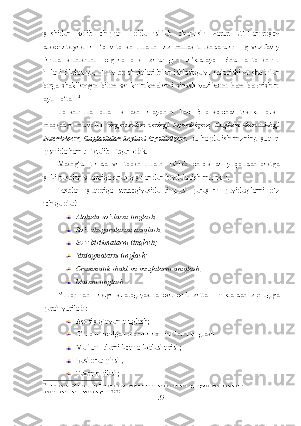 yoshidan   kelib   chiqqan   holda   ishlab   chiqilishi   zarur.   G‘.Hamroyev
dissertatsiyasida   o‘quv   topshiriqlarini   takomillashtirishda   ularning   vazifaviy
farqlanishinishini   belgilab   olish   zarurligini   ta’kidlaydi.   Shunda   topshiriq
bolani fikrlashga, o‘quv topshiriqlari bilan ishlashga yo‘naltirishi va shu bilan
birga   shakllangan   bilim   va   ko‘nikmalarni   sinash   vazifasini   ham   bajarishini
aytib o‘tadi 21
.
Topshiriqlar   bilan   ishlash   jarayonini   ham   3   bosqichda   tashkil   etish
maqsadga   muvofiq:   tinglashdan   oldingi   topshiriqlar,   tinglash   davomidagi
topshiriqlar, tinglashdan keyingi topshiriqlar . Bu haqda ishimizning yuqori
qismida ham to‘xtalib o‘tgan edik.
Mashg‘ulotlarda   va   topshiriqlarni   ishlab   chiqishda   yuqoridan-pastga
yoki pastdan-yuqoriga strategiyalaridan foydalanish mumkin.
Pastdan   yuqoriga   strategiyasida   tinglash   jarayoni   quyidagilarni   o‘z
ichiga oladi:
Alohida so‘zlarni tinglash, 
So‘z chegaralarini aniqlash;
So‘z birikmalarni tinglash;
Sintagmalarni tinglash;
Grammatik shakl va vazifalarni aniqlash;
Matnni tinglash
Yuqoridan   pastga   strategiyasida   esa   endi   katta   birliklardan   kichigiga
qarab yuriladi:
Asosiy g‘oyani tinglash;
E’ tibor berilgan alohida axborotlarni tinglash
Ma’lumotlarni ketma-ketlashtirish;
Bashorat qilish;
Taxmin qilish;
21
 Hamroyev  G‘.Ona tili ta’limida o‘quv topshiriqlarini ishlab chiqishning lingvodidaktik asoslarini 
takomillashtirish.Dissertatsiya.T.:2020.
39 