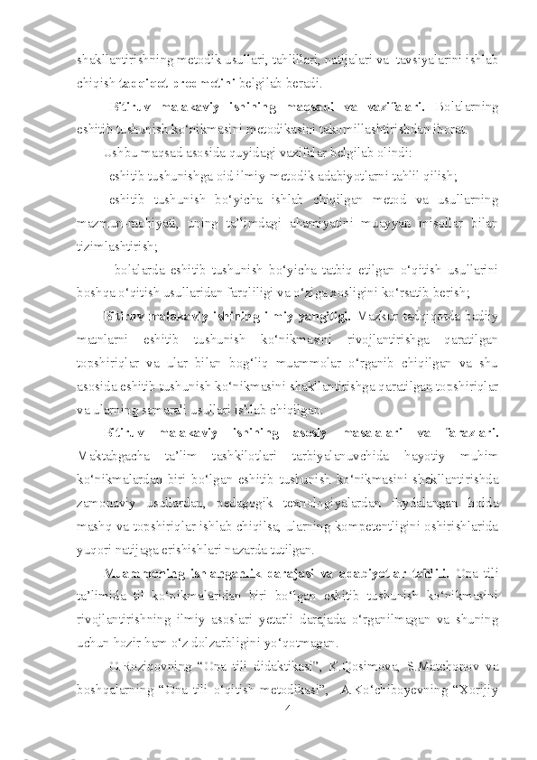 shakllantirishning metodik usullari, tahlillari, natijalari va  tavsiyalarini ishlab
chiqish  tadqiqot predmetini  belgilab beradi.  
Bitiruv   malakaviy   ishining   maqsadi   va   vazifalari.   Bolalarning
eshitib tushunish ko‘nikmasini  metodikasini takomillashtirishdan iborat.  
Ushbu maqsad asosida quyidagi vazifalar belgilab olindi:
– eshitib tushunishga oid ilmiy-metodik adabiyotlarni tahlil qilish;
– eshitib   tushunish   bo‘ yicha   ishlab   chiqilgan   metod   va   usullarning
mazmun-mohiyati,   uning   ta’limdagi   ahamiyatini   muayyan   misollar   bilan
tizimlashtirish ;
–   bolalarda   eshitib   tushunish   bo‘ yicha   tatbiq   etilgan   o‘qitish   usullarini
boshqa o‘qitish usullaridan farqliligi va o‘ziga xosligini ko‘rsatib berish ;
Bitiruv  malakaviy  ishining   ilmiy  yangiligi.   Mazkur  tadqiqotda  badiiy
matnlarni   eshitib   tushunish   ko‘nikmasini   rivojlantirishga   qaratilgan
topshiriqlar   va   ular   bilan   bog‘liq   muammolar   o‘rganib   chiqilgan   va   shu
asosida eshitib tushunish ko‘nikmasini shakllantirishga qaratilgan topshiriqlar
va ularning samarali usullari ishlab chiqilgan.
Bitiruv   malakaviy   ishining   asosiy   masalalari   va   farazlari.
Maktabgacha   ta’lim   tashkilotlari   tarbiyalanuvchida   hayotiy   muhim
ko‘nikmalardan   biri   bo‘lgan   eshitib   tushunish   ko‘nikmasini   shakllantirishda
zamonaviy   usullardan,   pedagogik   texnologiyalardan   foydalangan   holda
mashq va topshiriqlar ishlab chiqilsa, ularning kompetentligini oshirishlarida
yuqori natijaga erishishlari nazarda tutilgan.
Muammoning   ishlanganlik   darajasi   va   adabiyotlar   tahlili .   Ona   tili
ta’limida   til   ko‘nikmalaridan   biri   bo‘lgan   eshitib   tushunish   ko‘nikmasini
rivojlantirishning   ilmiy   asoslari   yetarli   darajada   o‘rganilmagan   va   shuning
uchun hozir ham o‘z dolzarbligini yo‘qotmagan. 
O.Roziqovning   “Ona   tili   didaktikasi”,   K.Qosimova,   S.Matchonov   va
boshqalarning   “Ona   tili   o‘qitish   metodikasi”,     A.Ko‘chiboyevning   “Xorijiy
4 