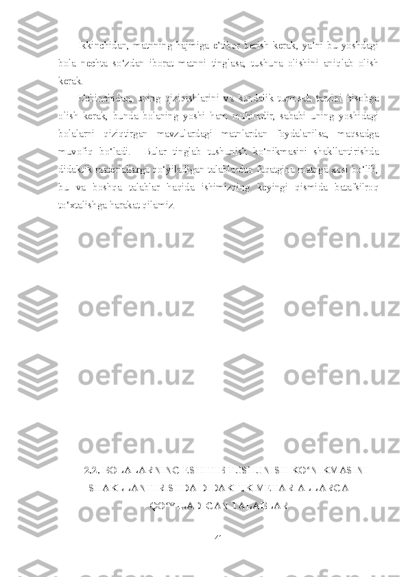 Ikkinchidan,   matnning   hajmiga   e’tibor   berish   kerak,   ya’ni   bu   yoshdagi
bola   nechta   so‘zdan   iborat   matnni   tinglasa,   tushuna   olishini   aniqlab   olish
kerak.
Uchinchidan,   uning   qiziqishlarini   va   kundalik   turmsuh   tarzini   hisobga
olish   kerak,   bunda   bolaning   yoshi   ham   muhimdir,   sababi   uning   yoshidagi
bolalarni   qiziqtirgan   mavzulardagi   matnlardan   foydalanilsa,   maqsadga
muvofiq   bo‘ladi.     Bular   tinglab   tushunish   ko‘nikmasini   shakllantirishda
didaktik materiallarga qo‘yiladigan talablardan faqatgina matnga xosi bo‘lib,
bu   va   boshqa   talablar   haqida   ishimizning   keyingi   qismida   batafsilroq
to‘xtalishga harakat qilamiz.
2.2. BOLALAR NING ESHITIB TUSHUNISH KO NIKMASINIʻ
SHAKLLANTIRISHDA DIDAKTIK METARIALLARGA
QO YILADIGAN TALABLAR	
ʻ
41 