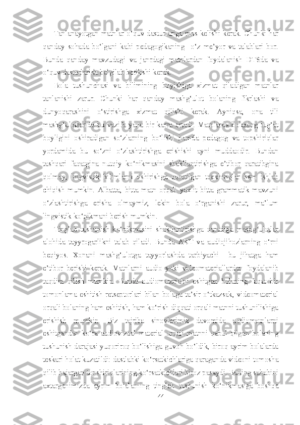 Tanlanayotgan matnlar o‘quv dasturlariga mos kelishi kerak. Chunki har
qanday   sohada   bo‘lgani   kabi   pedagogikaning     o‘z   me’yor   va   talablari   bor.
Bunda   qanday   mavzudagi   va   janrdagi   matnlardan   foydalanish   DTSda   va
o‘quv dasturlarida belgilab berilishi kerak. 
Bola   tushunchasi   va   bilimining   boyishiga   xizmat   qiladigan   matnlar
tanlanishi   zarur.   Chunki   har   qanday   mashg‘ulot   bolaning   fikrlashi   va
dunyoqarashini   o‘stirishga   xizmat   qilishi   kerak.   Ayniqsa,   ona   tili
mashg‘ulotlarida   bu   vazifa   yana   bir   karra   ortadi.   Matnlarda   bolaning   lug‘at
boyligini   oshiradigan   so‘zlarning   bo‘lishi   hamda   pedagog   va   topshiriqlar
yordamida   bu   so‘zni   o‘zlashtirishga   erishishi   ayni   muddaodir.   Bundan
tashqari   faqatgina   nutqiy   ko‘nikmasini   shakllantirishga   e’tibor   qaratibgina
qolmay,   lingvistik   bilimlarni   oshirishga   qaratilgan   topshiriqlar   ham   ishlab
chiqish   mumkin.   Albatta,   bitta   matn   orqali   yaxlit   bitta   grammatik   mavzuni
o‘zlashtirishga   erisha   olmaymiz,   lekin   bola   o‘rganishi   zarur,   ma’lum
lingvistik ko‘nikmani berish mumkin.
Tinglab   tushunish   ko‘nikmasini   shakllantirishga   qaratilga   mashg ulotlarʻ
alohida   tayyrogarlikni   talab   qiladi.   Bunda   AKT   va   audiojihozlarning   o‘rni
beqiyos.   Xonani   mashg‘ulotga   tayyorlashda   tarbiyachi     bu   jihatga   ham
e’tibor   berishi   kerak.   Matnlarni   audio   yoki   videomateriallardan   foydalanib
taqdim   qilish   mumkin.   Bunda   audiomaterialni   eshitgan   bolaning   faqat   bir
tomonlama  eshitish   retseptorlari   bilan  bolaga   ta’sir  o‘tkazsak,   videomaterial
orqali bolaning ham eshitish, ham ko‘rish diqqati orqali matnni tushunilishiga
erishish   mumkin.   Biz   tajriba   sinovlarimiz   davomida   audiomatnlarni
eshitgandan   ko‘ra   audiovizual   material   orqali   matnni   qabul   qilgan   bolaning
tushunish darajasi yuqoriroq bo‘lishiga guvoh bo‘ldik, biroq ayrim bolalarda
teskari holat kuzatildi: dastlabki ko‘rsatkichlariga qaraganda videoni tomosha
qilib bajargan topshiriqlarining ko‘rsatkichlari biroz pasaydi. Buning sababini
axtarganimizda   ayrim   bolalarning   tinglab   tushunish   ko‘nikmasiga   boshqa
44 