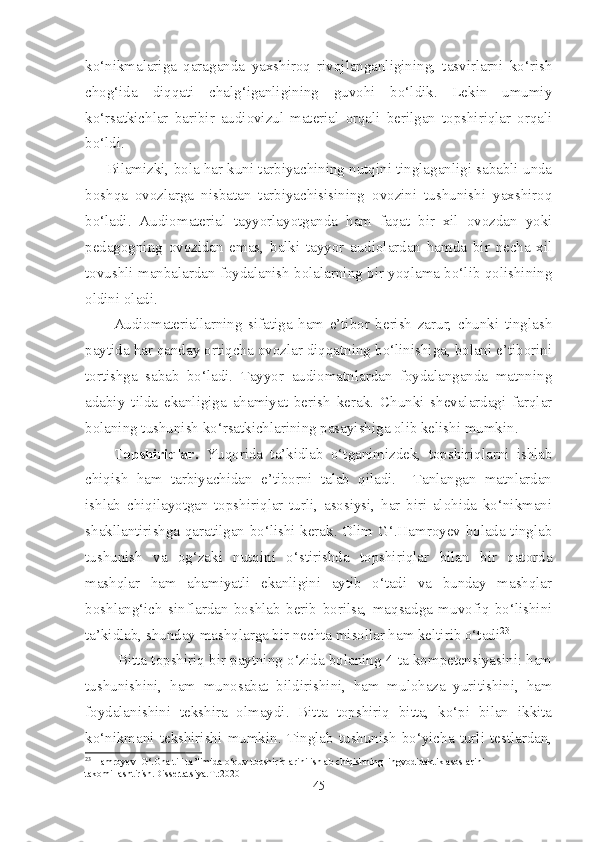 ko‘nikmalariga   qaraganda   yaxshiroq   rivojlanganligining,   tasvirlarni   ko‘rish
chog‘ida   diqqati   chalg‘iganligining   guvohi   bo‘ldik.   Lekin   umumiy
ko‘rsatkichlar   baribir   audiovizul   material   orqali   berilgan   topshiriqlar   orqali
bo‘ldi.
Bilamizki, bola har kuni tarbiyachining nutqini tinglaganligi sababli unda
boshqa   ovozlarga   nisbatan   tarbiyachisisining   ovozini   tushunishi   yaxshiroq
bo‘ladi.   Audiomaterial   tayyorlayotganda   ham   faqat   bir   xil   ovozdan   yoki
pedagogning   ovozidan   emas,   balki   tayyor   audiolardan   hamda   bir   necha   xil
tovushli manbalardan foydalanish bolalarning bir yoqlama bo‘lib qolishining
oldini oladi.
Audiomateriallarning   sifatiga   ham   e’tibor   berish   zarur,   chunki   tinglash
paytida har qanday ortiqcha ovozlar diqqatning bo‘linishiga, bolani e’tiborini
tortishga   sabab   bo‘ladi.   Tayyor   audiomatnlardan   foydalanganda   matnning
adabiy   tilda   ekanligiga   ahamiyat   berish   kerak.   Chunki   shevalardagi   farqlar
bolaning tushunish ko‘rsatkichlarining pasayishiga olib kelishi mumkin.
Topshiriqlar.   Yuqorida   ta’kidlab   o‘tganimizdek,   topshiriqlarni   ishlab
chiqish   ham   tarbiyachidan   e’tiborni   talab   qiladi.     Tanlangan   matnlardan
ishlab   chiqilayotgan   topshiriqlar   turli,   asosiysi,   har   biri   alohida   ko‘nikmani
shakllantirishga qaratilgan bo‘lishi kerak. Olim G‘.Hamroyev bolada tinglab
tushunish   va   og‘zaki   nutqini   o‘stirishda   topshiriqlar   bilan   bir   qatorda
mashqlar   ham   ahamiyatli   ekanligini   aytib   o‘tadi   va   bunday   mashqlar
boshlang‘ich   sinflardan   boshlab   berib   borilsa,   maqsadga   muvofiq   bo‘lishini
ta’kidlab, shunday mashqlarga bir nechta misollar ham keltirib o‘tadi 23
.
 Bitta topshiriq bir paytning o‘zida bolaning 4 ta kompetensiyasini: ham
tushunishini,   ham   munosabat   bildirishini,   ham   mulohaza   yuritishini,   ham
foydalanishini   tekshira   olmaydi.   Bitta   topshiriq   bitta,   ko‘pi   bilan   ikkita
ko‘nikmani   tekshirishi   mumkin.   Tinglab   tushunish   bo‘yicha   turli   testlardan,
23
 Hamroyev  G‘.Ona tili ta’limida o‘quv topshiriqlarini ishlab chiqishning lingvodidaktik asoslarini 
takomillashtirish.Dissertatsiya.T.:2020
45 