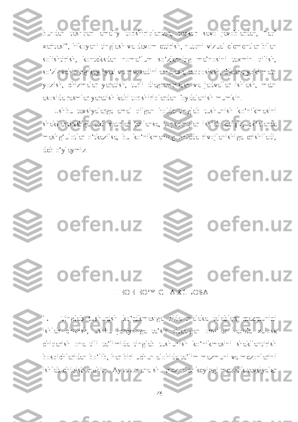 bundan   tashqari   amaliy   topshiriqlardan,   tezkor   savol-javoblardan,   “aql
xaritasi”, hikoyani tinglash va davom ettirish, nutqni vizual elementlar bilan
solishtirish,   konteksdan   noma’lum   so‘zlarning   ma’nosini   taxmin   qilish,
so‘zlovchining kayfiyati va maqsadini aniqlash, taqqoslash, diktant yoki matn
yozish,   chizmalar   yaratish,   turli   diagrammalar   va   jadvallar   ishlash,   matn
asosida rasmlar yaratish kabi topshiriqlardan foydalanish mumkin. 
Ushbu   tavsiyalarga   amal   qilgan   holda   tinglab   tushunish   ko‘nikmasini
shakllantirishga   oid   matnlar   tanlansa,   topshiriqlar   ishlab   chiqib,   bolalarda
mashg‘ulotlar   o‘tkazilsa,   bu   ko‘nikmaning   bolada   rivojlanishiga   erishiladi,
deb o‘ylaymiz.
II BOB BO‘YICHA XULOSA
1. Tinglab   tushunish   ko‘nikmasiga   oida   malaka   talablari   mazmunini
ishlab   chiqish,   ushbu   jarayonga   ta’sir   qiladigan   omillar   haqida   xulosa
chiqarish   ona   tili   ta’limida   tinglab   tushunish   ko‘nikmasini   shakllantirish
bosqichlaridan bo‘lib, har biri uchun alohida ta’lim mazmuni va mezonlarini
ishlab chiqish muhim. Aynan mana shu mezonlar keyingi metodik tavsiyalar
46 