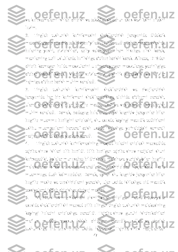 va ko‘rsatmalarni ishlab chiqish va taklif etish uchun asos vazifasini o‘tashi
lozim.
2. Tinglab   tushunish   ko‘nikmasini   shakllantirish   jarayonida   didaktik
materiallarga bir nechta talablar qo‘yiladi . Bunda audio uchun matn tanlashda
bolaning   yoshi,   qiziqishlari,   aqliy   salohiyatini   ham   hisobga   olish   kerak,
matnlarning turli uslublarda bo‘lishiga e’tibor berishi kerak. Albatta, DTSdan
chiqib ketmagan holda mavzularini u o‘rganayotgan mavzularga yaqinligiga
e’tibor   berish   kerak.   Matnda   so‘zlarning   qiyinlik   darajasini   va   so‘zlar
hajmiga e’tibor berish muhim sanaladi.
3. Tinglab   tushunish   ko nikmasini   shakllantirish   va   rivojlantirishʻ
jarayonida   har   bir   ko nikmani   shakllantirishga   alohida   e tiborni   qaratish,	
ʻ ʼ
ularni   shakllantirish   bilan   bog liq   metod,   usul   va   vositalardan   foydalanish	
ʻ
muhim   sanaladi.   Demak,   pedagog   bolalarda   qaysi   kognitiv   jarayonlar   bilan
bog liq muammo borligini aniqlashi, shu asosda keyingi metodik tadbirlarni	
ʻ
ushbu   muammolarni   bartaraf   etish   ustida   ishlashga   yo naltirishi   samarali	
ʻ
natijani kafolatlashga yordam beradi.
4. Tinglab tushunish ko nikmasining mavjud holatini aniqlash maqsadida	
ʻ
tajriba-sinov   ishlari   olib   borildi.   Olib   borilgan   tajriba-sinov   natijalari   shuni
ko rsatadiki,   bolalar   munosabat   bildirish   va   mulohaza   yuritish   bilan   bog liq	
ʻ ʻ
malakalarni   shakllantirishga   qaratilgan   topshiriqlarni   bajarishda   ko p	
ʻ
muammoga   duch   kelmoqdalar.   Demak,   aynan   shu   kognitiv   jarayonlar   bilan
bog liq   mashq   va   topshiriqlarni   yaratish,   ular   ustida   ishlashga   oid   metodik	
ʻ
tavsiyalarni ishlab chiqishga ehtiyoj mavjud.
5. Tajriba-sinovning   ikkinchi   qismi   ishlab   chiqilgan   metodik   tavsiyalar
asosida shakllantirilishi maqsad qilib olingan tinglab tushunish malakasining
keyingi   holatini   aniqlashga   qaratildi.   Tajriba-sinov   guruhi   ishtirokchilari
ma lum   muddat   maxsus   ishlab   chiqilgan   metodik   usullar   va   tinglab
ʼ
tushunishga   oid   topshiriqlar   ustida   ishladilar.   Tajriba-sinov   natijalaridan
47 