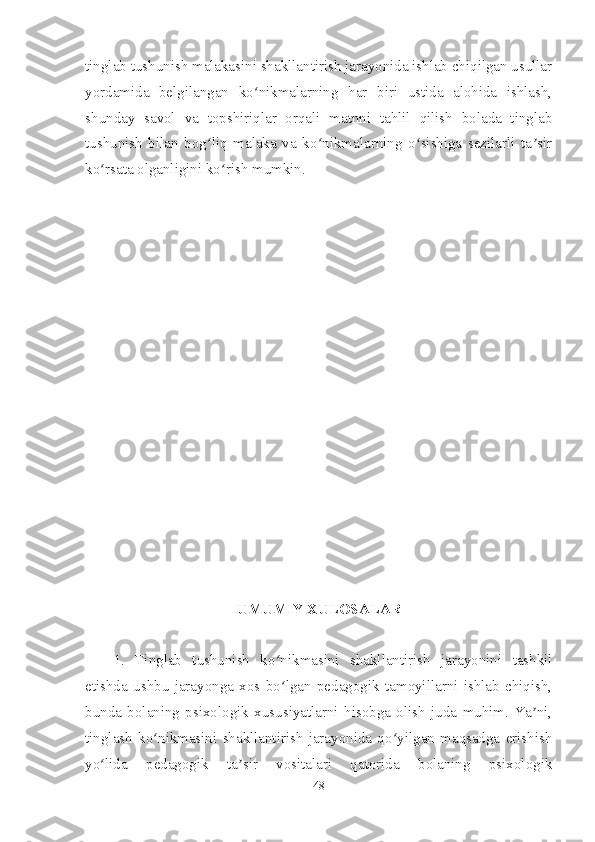 tinglab tushunish malakasini shakllantirish jarayonida ishlab chiqilgan usullar
yordamida   belgilangan   ko nikmalarning   har   biri   ustida   alohida   ishlash,ʻ
shunday   savol   va   topshiriqlar   orqali   matnni   tahlil   qilish   bolada   tinglab
tushunish   bilan   bog liq   malaka   va   ko nikmalarning   o sishiga   sezilarli   ta sir	
ʻ ʻ ʻ ʼ
ko rsata olganligini ko rish mumkin. 	
ʻ ʻ
UMUMIY XULOSALAR
1.   Tinglab   tushunish   ko nikmasini   shakllantirish   jarayonini   tashkil	
ʻ
etishda   ushbu   jarayonga   xos   bo lgan   pedagogik   tamoyillarni   ishlab   chiqish,
ʻ
bunda   bolaning   psixologik   xususiyatlarni   hisobga   olish   juda   muhim.   Ya ni,	
ʼ
tinglash   ko nikmasini   shakllantirish   jarayonida   qo yilgan   maqsadga   erishish	
ʻ ʻ
yo lida   pedagogik   ta sir   vositalari   qatorida   bolaning   psixologik	
ʻ ʼ
48 