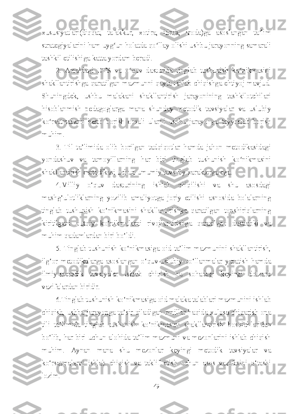 xususiyatlari(diqqat,   tafakkur,   xotira,   idrok,   iroda)ga   asoslangan   ta limʼ
strategiyalarini ham uyg un holatda qo llay olishi ushbu jarayonning samarali	
ʻ ʻ
tashkil etilishiga katta yordam beradi. 
2.   Amaldagi   DTS   va   o quv   dasturida   tinglab   tushunish   ko nikmasini	
ʻ ʻ
shakllantirishga qaratilgan mazmunni qayta ishlab chiqishga ehtiyoj mavjud.
Shuningdek,   ushbu   malakani   shakllantirish   jarayonining   tashkilotchilari
hisoblanmish   pedagoglarga   mana   shunday   metodik   tavsiyalar   va   uslubiy
ko rsatmalarni   berib   borish   orqali   ularni   ushbu   jarayonga   tayyorlab   borish	
ʻ
muhim. 
3.   Til   ta’limida   olib   borilgan   tadqiqotlar   hamda   jahon   metodikasidagi
yondashuv   va   tamoyillarning   har   biri   tinglab   tushunish   ko nikmasini	
ʻ
shakllantirish metodikasi uchun umumiy tavsifiy xarakterga ega.
4.Milliy   o‘quv   dasturining   ishlab   chiqilishi   va   shu   asosdagi
mashg‘ulotliklarning   yozilib   amaliyotga   joriy   etilishi   asnosida   bolalarning
tinglab   tushunish   ko‘nikmasini   shakllantirishga   qaratilgan   topshiriqlarning
kiritilgani   nutqiy   ko‘nikmalarni   rivojlantirishga   qaratilgan   dastlabki   va
muhim qadamlardan biri bo‘ldi.
5. Tinglab tushunish ko‘nikmasiga oid ta’lim mazmunini shakllantirish,
ilg‘or   metodikalarga   asoslangan   o‘quv-uslubiy   qo‘llanmalar   yaratish   hamda
ilmiy-metodik   tavsiyalar   ishlab   chiqish   bu   sohadagi   keyingi   dolzarb
vazifalardan biridir.
6.Tinglab tushunish ko‘nikmasiga oid malaka talablari mazmunini ishlab
chiqish, ushbu jarayonga ta’sir qiladigan omillar haqida xulosa chiqarish ona
tili   ta’limida   tinglab   tushunish   ko‘nikmasini   shakllantirish   bosqichlaridan
bo‘lib, har biri uchun alohida ta’lim mazmuni va mezonlarini ishlab chiqish
muhim.   Aynan   mana   shu   mezonlar   keyingi   metodik   tavsiyalar   va
ko‘rsatmalarni   ishlab   chiqish   va   taklif   etish   uchun   asos   vazifasini   o‘tashi
lozim.
49 