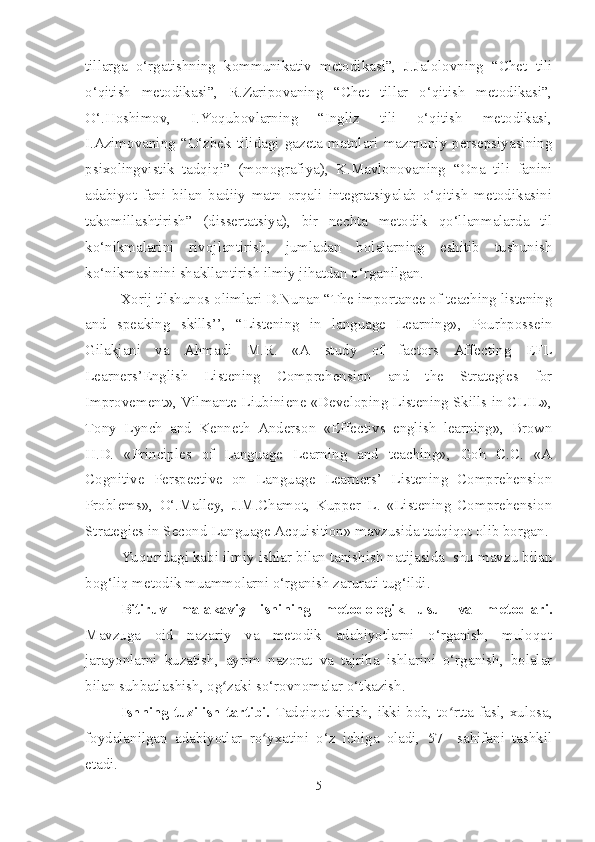 tillarga   o‘rgatishning   kommunikativ   metodikasi”,   J.Jalolovning   “Chet   tili
o‘qitish   metodikasi”,   R.Zaripovaning   “Chet   tillar   o‘qitish   metodikasi”,
O‘.Hoshimov,   I.Yoqubovlarning   “Ingliz   tili   o‘qitish   metodikasi,
I.Azimovaning   “O‘zbek   tilidagi   gazeta   matnlari   mazmuniy   persepsiyasining
psixolingvistik   tadqiqi”   (monografiya),   K.Mavlonovaning   “Ona   tili   fanini
adabiyot   fani   bilan   badiiy   matn   orqali   integratsiyalab   o‘qitish   metodikasini
takomillashtirish”   (dissertatsiya),   bir   nechta   metodik   qo‘llanmalarda   til
ko‘nikmalarini   rivojlantirish,   jumladan   bolalarning   eshitib   tushunish
ko‘nikmasinini shakllantirish ilmiy jihatdan o‘rganilgan.
Xorij tilshunos olimlari D.Nunan “The importance of teaching listening
and   speaking   skills’’,   “Listening   in   language   Learning»,   Pourhpossein
Gilakjani   va   Ahmadi   M.R.   «A   study   of   factors   Affecting   EFL
Learners’English   Listening   Comprehension   and   the   Strategies   for
Improvement», Vilmante Liubiniene «Developing Listening Skills in CLIL»,
Tony   Lynch   and   Kenneth   Anderson   «Effectivs   english   learning»,   Brown
H.D.   «Principles   of   Language   Learning   and   teaching»,   Goh   C.C.   «A
Cognitive   Perspective   on   Language   Learners’   Listening   Comprehension
Problems»,   O‘.Malley,   J.M.Chamot,   Kupper   L.   «Listening   Comprehension
Strategies in Second Language Acquisition» mavzusida tadqiqot olib borgan.
Yuqoridagi kabi ilmiy ishlar bilan tanishish natijasida  shu mavzu bilan
bog‘liq metodik muammolarni o‘rganish zarurati tug‘ildi. 
Bitiruv   malakaviy   ishining   metodologik   usul   va   metodlari.
Mavzuga   oid   nazariy   va   metodik   adabiyotlarni   o‘rganish,   muloqot
jarayonlarni   kuzatish,   ayrim   nazorat   va   tajriba   ishlarini   o‘rganish,   bolalar
bilan suhbatlashish, og zaki so‘rovnomalar o‘tkazish.ʻ
Ishning  tuzilish tartibi.   Tadqiqot kirish, ikki bob, to rtta	
ʻ   fasl, xulosa,
foydalanilgan   adabiyotlar   ro yxatini   o‘z   ichiga   oladi,   57     sahifani   tashkil	
ʻ
etadi.
5 