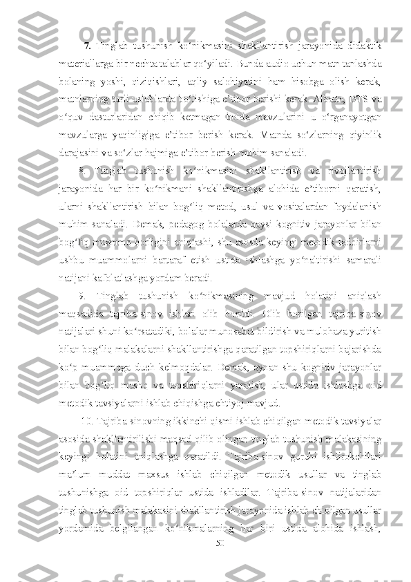 7 .   Tinglab   tushunish   ko‘nikmasini   shakllantirish   jarayonida   didaktik
materiallarga bir nechta talablar qo‘yiladi . Bunda audio uchun matn tanlashda
bolaning   yoshi,   qiziqishlari,   aqliy   salohiyatini   ham   hisobga   olish   kerak,
matnlarning turli uslublarda bo‘lishiga e’tibor berishi kerak. Albatta, DTS va
o quv   dasturlaridan   chiqib   ketmagan   holda   mavzularini   u   o‘rganayotganʻ
mavzularga   yaqinligiga   e’tibor   berish   kerak.   Matnda   so‘zlarning   qiyinlik
darajasini va so‘zlar hajmiga e’tibor berish muhim sanaladi.
8.   Tinglab   tushunish   ko nikmasini   shakllantirish   va   rivojlantirish	
ʻ
jarayonida   har   bir   ko nikmani   shakllantirishga   alohida   e tiborni   qaratish,	
ʻ ʼ
ularni   shakllantirish   bilan   bog liq   metod,   usul   va   vositalardan   foydalanish	
ʻ
muhim   sanaladi.   Demak,   pedagog   bolalarda   qaysi   kognitiv   jarayonlar   bilan
bog liq muammo borligini aniqlashi, shu asosda keyingi metodik tadbirlarni	
ʻ
ushbu   muammolarni   bartaraf   etish   ustida   ishlashga   yo naltirishi   samarali	
ʻ
natijani kafolatlashga yordam beradi.
9.   Tinglab   tushunish   ko nikmasining   mavjud   holatini   aniqlash	
ʻ
maqsadida   tajriba-sinov   ishlari   olib   borildi.   Olib   borilgan   tajriba-sinov
natijalari shuni ko rsatadiki, bolalar munosabat bildirish va mulohaza yuritish	
ʻ
bilan bog liq malakalarni shakllantirishga qaratilgan topshiriqlarni bajarishda	
ʻ
ko p   muammoga   duch   kelmoqdalar.   Demak,   aynan   shu   kognitiv   jarayonlar	
ʻ
bilan   bog liq   mashq   va   topshiriqlarni   yaratish,   ular   ustida   ishlashga   oid	
ʻ
metodik tavsiyalarni ishlab chiqishga ehtiyoj mavjud.
 10. Tajriba-sinovning ikkinchi qismi ishlab chiqilgan metodik tavsiyalar
asosida shakllantirilishi maqsad qilib olingan tinglab tushunish malakasining
keyingi   holatini   aniqlashga   qaratildi.   Tajriba-sinov   guruhi   ishtirokchilari
ma lum   muddat   maxsus   ishlab   chiqilgan   metodik   usullar   va   tinglab	
ʼ
tushunishga   oid   topshiriqlar   ustida   ishladilar.   Tajriba-sinov   natijalaridan
tinglab tushunish malakasini shakllantirish jarayonida ishlab chiqilgan usullar
yordamida   belgilangan   ko nikmalarning   har   biri   ustida   alohida   ishlash,	
ʻ
50 