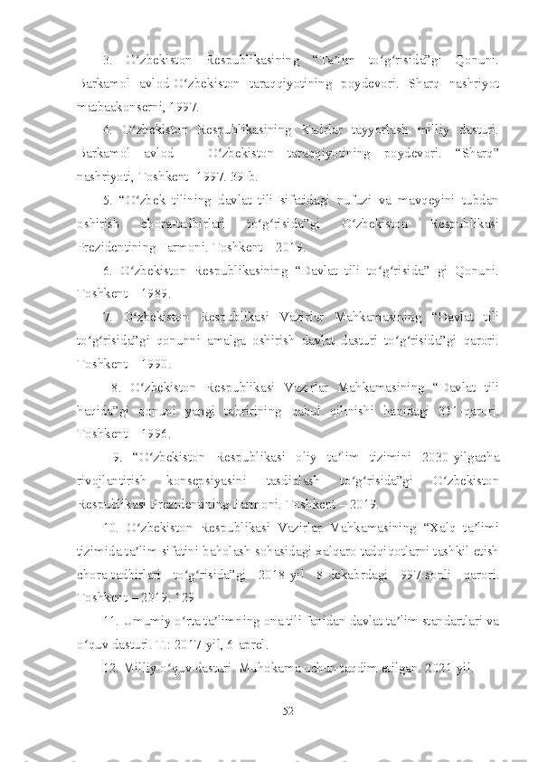 3.   O zbekiston   Respublikasining   “Ta lim   to g risida”gi   Qonuni.ʻ ʼ ʻ ʻ
Barkamol   avlod-O zbekiston   taraqqiyotining   poydevori.   Sharq   nashriyot	
ʻ
matbaakonserni, 1997. 
4.   O zbekiston   Respublikasining   Kadrlar   tayyorlash   milliy   dasturi.	
ʻ
Barkamol   avlod   –   O zbekiston   taraqqiyotining   poydevori.   “Sharq”	
ʻ
nashriyoti, Toshkent -1997. 39-b.
5.   “O zbek   tilining   davlat   tili   sifatidagi   nufuzi   va   mavqeyini   tubdan	
ʻ
oshirish   chora-tadbirlari   to g risida”gi   O zbekiston   Respublikasi	
ʻ ʻ ʻ
Prezidentining Farmoni. Toshkent – 2019. 
6.   O zbekiston   Respublikasining   “Davlat   tili   to g risida”   gi   Qonuni.	
ʻ ʻ ʻ
Toshkent – 1989. 
7.   O zbekiston   Respublikasi   Vazirlar   Mahkamasining   “Davlat   tili
ʻ
to g risida”gi   qonunni   amalga   oshirish   davlat   dasturi   to g risida”gi   qarori.	
ʻ ʻ ʻ ʻ
Toshkent – 1990.
  8.   O zbekiston   Respublikasi   Vazirlar   Mahkamasining   “Davlat   tili	
ʻ
haqida”gi   qonuni   yangi   tahririning   qabul   qilinishi   haqidagi   311-qarori.
Toshkent – 1996.
  9.   “O zbekiston   Respublikasi   oliy   ta lim   tizimini   2030-yilgacha
ʻ ʼ
rivojlantirish   konsepsiyasini   tasdiqlash   to g risida”gi   O zbekiston	
ʻ ʻ ʻ
Respublikasi Prezidentining Farmoni. Toshkent – 2019. 
10.   O zbekiston   Respublikasi   Vazirlar   Mahkamasining   “Хalq   ta limi	
ʻ ʼ
tizimida ta lim sifatini baholash sohasidagi xalqaro tadqiqotlarni tashkil etish
ʼ
chora-tadbirlari   to g risida”gi   2018-yil   8-dekabrdagi   997-sonli   qarori.	
ʻ ʻ
Toshkent – 2019. 129
11. Umumiy o rta ta limning ona tili fanidan davlat ta lim standartlari va
ʻ ʼ ʼ
o quv dasturi. T.: 2017-yil, 6-aprel. 	
ʻ
12. Milliy o quv dasturi. Muhokama uchun taqdim etilgan. 2021-yil.	
ʻ
52 