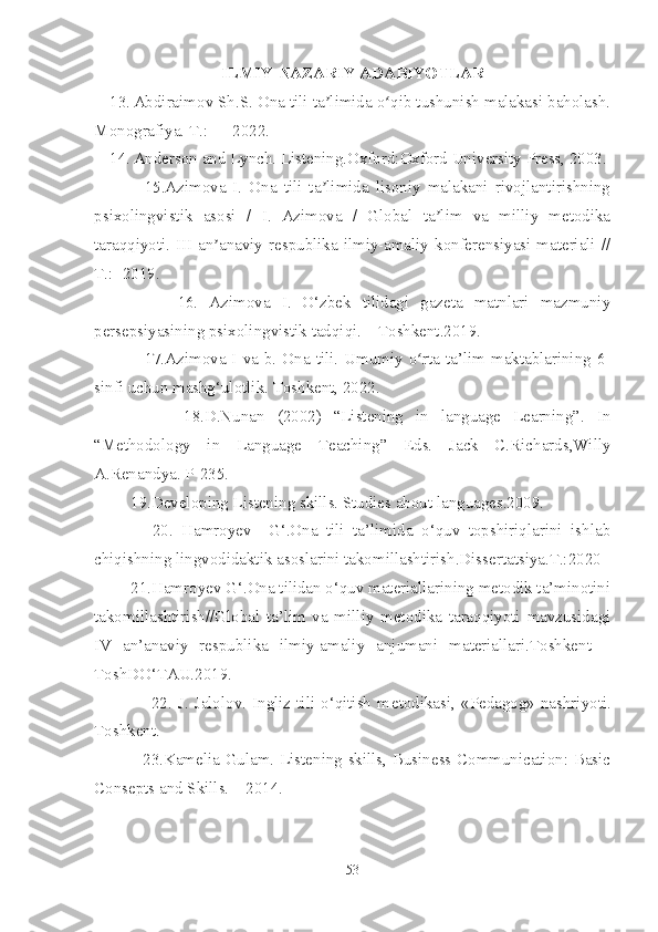 ILMIY-NAZARIY ADABIYOTLAR
13. Abdiraimov Sh.S. Ona tili ta limida o qib tushunish malakasi baholash.ʼ ʻ
Monografiya. T.: — 2022. 
14. Anderson and Lynch. Listening.Oxford:Oxford University Press, 2003.
          15.Azimova   I.   Ona   tili   ta limida   lisoniy   malakani   rivojlantirishning
ʼ
psixolingvistik   asosi   /   I.   Azimova   /   Global   ta lim   va   milliy   metodika	
ʼ
taraqqiyoti. III an anaviy respublika ilmiy-amaliy konferensiyasi materiali //	
ʼ
T.: -2019. 
            16.   Azimova   I.   O‘zbek   tilidagi   gazeta   matnlari   mazmuniy
persepsiyasining psixolingvistik tadqiqi. – Toshkent.2019. 
           17. Azimova   I   va b. Ona tili. Umumiy o rta ta’lim maktablarining 6-	
ʻ
sinfi uchun mashg‘ulotlik. Toshkent, 2022.
            18.D.Nunan   (2002)   “Listening   in   language   Learning”.   In
“Methodology   in   Language   Teaching”   Eds.   Jack   C.Richards,Willy
A.Renandya. P-235.
     19.Developing Listening skills. Studies about languages.2009.
          20.   Hamroyev     G‘.Ona   tili   ta’limida   o‘quv   topshiriqlarini   ishlab
chiqishning lingvodidaktik asoslarini takomillashtirish.Dissertatsiya.T.:2020
     21.Hamroyev G‘.Ona tilidan o‘quv materiallarining metodik ta’minotini
takomillashtirish//Global   ta’lim   va   milliy   metodika   taraqqiyoti   mavzusidagi
IV   an’anaviy   respublika   ilmiy-amaliy   anjumani   materiallari.Toshkent   –
ToshDO‘TAU.2019.
             22.  J.   Jalolov.   Ingliz  tili  o‘qitish  m е todikasi,   «Pedagog»   nashriyoti.
Toshk е nt.
            23.Kamelia Gulam. Listening skills, Business Communication: Basic
Consepts and Skills. – 2014.  
53 