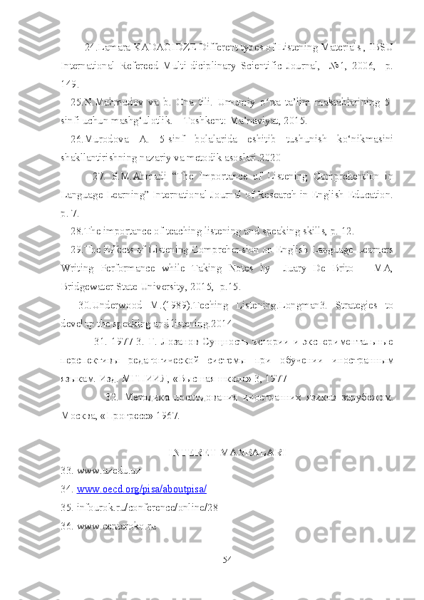       24.Lamara KADAGIDZE Different types of Listening Materials , IBSU
International   Refereed   Multi-diciplinary   Scientific   Journal,     №1,   2006,     p.
149.
25.N.Mahmudov   va   b.   Ona   tili.   Umumiy   o rta   ta’lim   maktablarining   5-ʻ
sinfi uchun mashg‘ulotlik. – Toshkent: Ma’naviyat, 2015.
26.Murodova   A.   5-sinf   bolalarida   eshitib   tushunish   ko‘nikmasini
shakllantirishning nazariy va metodik asoslari.2020
        27.   S.M.Ahmadi   “The   Importance   of   Listening   Comprehention   in
Language Learning” International Journal of Research in English Education.
p. 7.
28.The importance of teaching listening and speaking skills, p. 12.
29.The Effects of Listening Comprehension on English Language Learners
Writing   Performance   while   Taking   Notes   by     Juary   De   Brito       MA,
Bridgewater State University, 2015,  p.15.  
  30.Underwood   M.(1989).Teching   Listening.Longman3.   Strategies   to
develop the speaking and listening.2014
            31.   1977   3.   Г.   Лозанов   Сущность  истории   и   экспериментальные
перспективы   редагогической   системы   при   обучении   иностранным
языкам. Изд. МГПИИЯ, «Высшая школа» 3, 1977 
              32.   Методика   преподования   иностранних   язиков   зарубежом.
Москва, «Прогресс» 1967.
INTERET MANBALARI
33. www.uzedu.uz 
34.  www    .   oecd    .   org    /   pisa    /   aboutpisa    /  
35. infourok.ru/conference/online/28
36. www.centeroko.ru 
54 