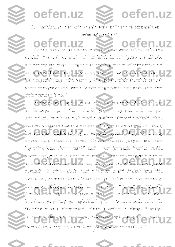 1.1. Eshitib tushunish ko nikmasini shakllantirishning ʻ pedagogik va
psixologik omillari
Tinglab   tushunish   ko‘nikmasi   muloqot   uchun   zarur   bo‘lgan   ko‘nikma
sanaladi.   ”Eshitish   samarali   muloqot   kaliti,   bu   qobiliyatsiz   ,   shubhasiz,
xabarlar   anglashilmaydi.   Tinglab   tushunish   eng   muhim   ko‘nikmalardan   biri
bo‘lib, axborot va fikrlarni qabul qilish, mazmunni tushunish va so‘zlovchiga
javob qaytarish jarayonidir. Matnni yoki so‘zni shunchaki shunchaki eshitish
yetarli emas,yaxshi tinglovchi so‘zlovchining noverbal nutq vositalariga ham
e’tibor qaratishi kerak” 4
.
Bog chaga   endi   kelgan   bolada   ham   o‘z   darajasida   eshitib   tushunish	
ʻ
ko‘nikmasiga   ega   bo‘ladi,   chunki   jahon   miqyosida   olib   borilgan
tadqiqotlarda inson bolasi tug‘ilmasidan avvalroq eshitishni boshlashi, oilada
ota-onasi va boshqa kattalar tomonidan qo‘llangan so‘zlar va gaplarni eshitib,
bevosita   ularni   anglab,   tahlil   qiladi   va   javob   qaytaradi,   shu   yo‘sinda   uning
og‘zaki   nutqi   shakllanib   boradi.   Og‘zaki   muloqot   jarayoni   esa   inson
hayotining   katta   qismini   tashkil   etadi.   Inson   jamiyatda   insonlar   orasida
yashar   ekan,   ular   bilan   aloqa   munosabatda   u   axborotlarning   ko‘p   qismini
ko‘rib   va   eshitib   oladi,   tahlil   qiladi,   ularga   munosabat   bildiradi   va   javob
qaytaradi.   Bolaning   og‘zaki   nutqi   to‘g‘ridan   to‘g‘ri   tinglash   jarayonida
rivojlanishi,   garchand   unda   so‘zlash   qobiliyati   bo‘lsa   ham,   rivojlanmasligi
barchamiz   bolaligimizda   sevib   tomosha   qilgan   “Tarzan”   va   “Maugli”
filmlarida   aks   etgan.   Tadqiqotchilar   yana   bir   muhim   tajriba   o‘tkazib
ko‘rishadi,   yangi   tug‘ilgan   egizaklarning   biri   o‘z   ota-onasida   qoldirilib,
ikkinchisi   maxsus   laboratoriyada   o‘sishi   kuzatiladi,   bolakayga   3   yoshga
to‘lgunicha   hech   kim   gapirmaydi,   suhbatlashmaydi.   Belgilangan   muddat
4
  Kamelia Gulam, Listening skills, Business Communication: Basic Consepts and skills, 2014.
7 