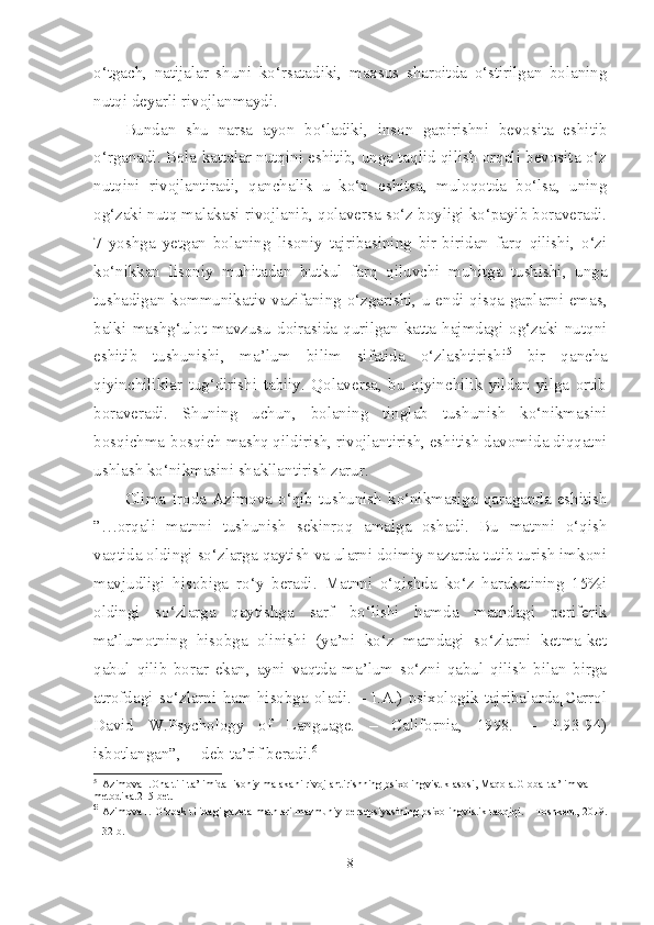 o‘tgach,   natijalar   shuni   ko‘rsatadiki,   maxsus   sharoitda   o‘stirilgan   bolaning
nutqi deyarli rivojlanmaydi.
Bundan   shu   narsa   ayon   bo‘ladiki,   inson   gapirishni   bevosita   eshitib
o‘rganadi. Bola kattalar nutqini eshitib, unga taqlid qilish orqali bevosita o‘z
nutqini   rivojlantiradi,   qanchalik   u   ko‘p   eshitsa,   muloqotda   bo‘lsa,   uning
og‘zaki nutq malakasi rivojlanib, qolaversa so‘z boyligi ko‘payib boraveradi.
7   yoshga   yetgan   bolaning   lisoniy   tajribasining   bir-biridan   farq   qilishi,   o‘zi
ko‘nikkan   lisoniy   muhitadan   butkul   farq   qiluvchi   muhitga   tushishi,   unga
tushadigan kommunikativ vazifaning o‘zgarishi, u endi qisqa gaplarni emas,
balki   mashg‘ulot   mavzusu   doirasida   qurilgan   katta   hajmdagi   og‘zaki   nutqni
eshitib   tushunishi,   ma’lum   bilim   sifatida   o‘zlashtirishi 5
  bir   qancha
qiyinchiliklar   tug‘dirishi   tabiiy.   Qolaversa,   bu   qiyinchilik   yildan   yilga   ortib
boraveradi.   Shuning   uchun,   bolaning   tinglab   tushunish   ko‘nikmasini
bosqichma-bosqich mashq qildirish, rivojlantirish, eshitish davomida diqqatni
ushlash ko‘nikmasini shakllantirish zarur.
Olima  Iroda  Azimova  o‘qib  tushunish   ko‘nikmasiga  qaraganda  eshitish
”…orqali   matnni   tushunish   sekinroq   amalga   oshadi.   Bu   matnni   o‘qish
vaqtida oldingi so‘zlarga qaytish va ularni doimiy nazarda tutib turish imkoni
mavjudligi   hisobiga   ro‘y   beradi.   Matnni   o‘qishda   ko‘z   harakatining   15%i
oldingi   so‘zlarga   qaytishga   sarf   bo‘lishi   hamda   matndagi   periferik
ma’lumotning   hisobga   olinishi   (ya’ni   ko‘z   matndagi   so‘zlarni   ketma-ket
qabul   qilib   borar   ekan,   ayni   vaqtda   ma’lum   so‘zni   qabul   qilish   bilan   birga
atrofdagi   so‘zlarni   ham   hisobga   oladi.   –   I.A.)   psixologik   tajribalarda[Carrol
David   W.Psychology   of   Language.   –   California,   1998.   –   P.93-94)
isbotlangan”,  – deb ta’rif beradi. 6
  
5
  Azimova I.Ona tili ta’limida lisoniy malakani rivojlantirishning psixolingvistik asosi, Maqola.Global ta’lim va 
metodika.215-bet.
6
  Azimova I. O‘zbek tilidagi gazeta matnlari mazmuniy persepsiyasining psixolingvistik tadqiqi. – Toshkent, 2019.
– 32-b.  
8 