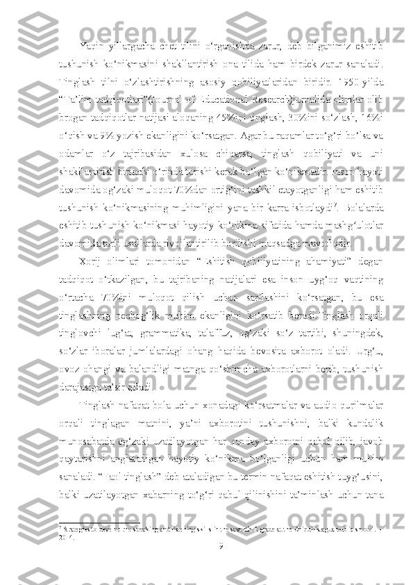 Yaqin   yillargacha   chet   tilini   o‘rganishda   zarur,   deb   bilganimiz   eshitib
tushunish   ko‘nikmasini   shakllantirish   ona   tilida   ham   birdek   zarur   sanaladi.
Tinglash   tilni   o‘zlashtirishning   asosiy   qobiliyatlaridan   biridir.   1950-yilda
“Ta’lim tadqiqotlari”(Journal of Educational Research)jurnalida olimlar olib
brogan tadqiqotlar natijasi aloqaning 45%ini tinglash, 30%ini so‘zlash, 16%i
o‘qish va 9% yozish ekanligini ko‘rsatgan. Agar bu raqamlar to‘g‘ri bo‘lsa va
odamlar   o‘z   tajribasidan   xulosa   chiqarsa,   tinglash   qobiliyati   va   uni
shakllantirish birinchi o‘rinda turishi kerak bo‘lgan ko‘nikmadir. Inson hayoti
davomida og‘zaki muloqot 70%dan ortig‘ini tashkil etayotganligi ham eshitib
tushunish   ko‘nikmasining   muhimligini   yana   bir   karra   isbotlaydi 7
.   Bolalarda
eshitib tushunish ko‘nikmasi hayotiy ko‘nikma sifatida hamda mashg ulotlarʻ
davomida turli usullarda rivojlantirilib borilishi maqsadga muvofiqdir. 
Xorij   olimlari   tomonidan   “Eshitish   qobiliyatining   ahamiyati”   degan
tadqiqot   o‘tkazilgan,   bu   tajribaning   natijalari   esa   inson   uyg‘oq   vaqtining
o‘rtacha   70%ini   muloqot   qilish   uchun   sarflashini   ko‘rsatgan,   bu   esa
tinglashning   nechog‘lik   muhim   ekanligini   ko‘rsatib   beradi.Tinglash   orqali
tinglovchi   lug‘at,   grammatika,   talaffuz,   og‘zaki   so‘z   tartibi,   shuningdek,
so‘zlar   iboralar   jumlalardagi   ohang   haqida   bevosita   axborot   oladi.   Urg‘u,
ovoz   ohangi   va   balandligi   matnga   qo‘shimcha   axborotlarni   berib,   tushunish
darajasiga ta’sir qiladi.
Tinglash nafaqat bola uchun xonadagi ko‘rsatmalar va audio qurilmalar
orqali   tinglagan   matnini,   ya’ni   axborotini   tushunishni,   balki   kundalik
munosabatda   og‘zaki   uzatilayotgan   har   qanday   axborotni   qabul   qilib,   javob
qaytarishni   anglatadigan   hayotiy   ko‘nikma   bo‘lganligi   uchun   ham   muhim
sanaladi. “Faol tinglash” deb ataladigan bu termin nafaqat eshitish tuyg‘usini,
balki uzatilayotgan xabarning to‘g‘ri qabul qilinishini ta’minlash uchun tana
7
 Strategies to develop rhe speaking and listening skills in the seventh B grade at the Chiquilistagua public shoool. – 
2014.
9 