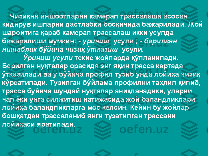      Чизиқни иншоотларни камерал трассалаши асосан 
қидирув ишларни дастлабки босқичида бажарилади. Жой 
шароитига қараб камерал трассалаш икки усулда 
бажарилиши мумкин: -  уриниш   усули ; -  берилган 
нишаблик бўйича чизиқ ўтказиш   усули. 
Ўриниш усули  текис жойларда қўлланилади. 
Берилган нуқталар орасида энг яқин трасса картада 
ўтказилади ва у бўйича профил тузиб унда лойиҳа чизиқ 
кўрсатилади. Тузилган бўйлама профилни таҳлил қилиб, 
трасса буйича шундай нуқталар аниқланадики, уларни 
чап ёки унга силжитиш натижасида жой баландликлари 
лойиҳа баландликларга мос келсин. Кейин бу жойлар 
бошқатдан трассаланиб янги тузатилган трассани 
лойиҳаси яратилади. 