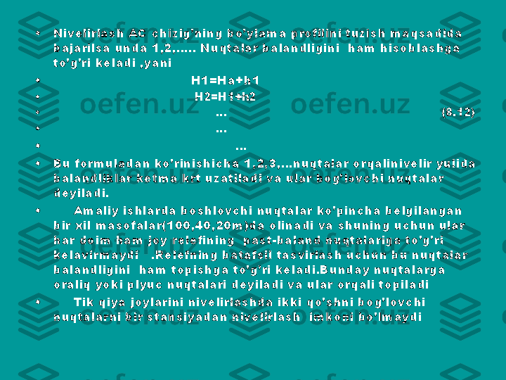 •
Nivelirlash AC chizig’ning bo’ylama profilini tuzish maqsadida 
bajarilsa unda 1,2,….. Nuqtalar balandligini  ham hisoblashga 
to’g’ri keladi ,yani
•
                                   H1=Ha+h1                   
•
                                        H2=H1+h2
•
                                             …                                                            (8.12)
•
                                             … 
•
                                             …
•
Bu formuladan ko’rinishicha 1,2,3,…nuqtalar orqalinivelir yulida 
balandliklar ketma krt uzatiladi va ular bog’lovchi nuqtalar 
deyiladi.
•
      Amaliy ishlarda boshlovchi nuqtalar ko’pincha belgilangan 
bir xil masofalar(100,40,20m)da olinadi va shuning uchun ular 
har doim ham joy relefining  past-baland nuqtalariga to’g’ri 
kelavirmaydi   .Relefning batafsil tasvirlash uchun bu nuqtalar 
balandligini  ham topishga to’g’ri keladi.Bunday nuqtalarga 
oraliq yoki plyuc nuqtalari deyiladi va ular orqali topiladi 
•
      Tik qiya joylarini nivelirlashda ikki qo’shni bog’lovchi 
nuqtalarni bir stansiyadan nivelirlash  imkoni bo’lmaydi  