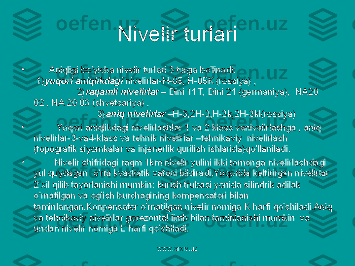 www.arxiv.uz•
       Aniqligi bo’yicha nivelir turlari 3 turga bo’linadi:                                       
 1) yuqori aniqlikdagi  nivelirlar-H-05, H-05K (rossiya) ,                               
                 2) raqamli nivelirlar  – Dini 11T, Dini 21 (germaniya),  NA20 
02 , NA 20 03 (shvetsariya) ,                                                                         
                         3) aniq nivelirlar  –H-3,2H-3,H-3k,2H-3kl(rossiya)
•
          Yuqori aniqlikdagi nivelirlashlar 1 va 2 klass vanivelirlashga , aniq 
nivelirlar-3-va4-klass va tehnik nivelirlar –tehnikaviy  nivelirlash 
(topografik siyomkalar va injenerlik qurilish ishlarida)qo’llaniladi.
•
         Nivelir shifridagi raqm 1km nivelir yulini ikki tomonga nivelirlashdagi 
yul quydagan  o’rta kvadratik xatoni bildiradi.Yuqorida keltirirgan nivelirlar 
2 xil qilib tayorlanishi mumkin: kurish trubasi yonida silindrik adilak 
o’rnatilgan va og’ish burchagining kompensatori bilan 
taminlangan.Konpensator o’rnatilgan nivelir nomiga K harfi qo’shiladi.Aniq 
va tehnikaviy nivelirlar gorezontal limb bilan taminlanishi mumkin  va 
undan nivelir nomiga L harfi qo’shiladi.  Nivelir turlari 