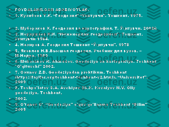 •
FOYDALANILGAN ADABIYOTLAR.
•
1.  Кузибоев Т.К. “Геодезия” “Укитувчи”, Тошкент, 1975.
•
2. Мубораков Х. Геодезия ва картография. Т. Ў итувчи, 2002йқ
•
3. Норхужаев К.Н. “Инженерлик геодезияси”, Тошкент, 
Укитувчи 1984.
•
4. Назиров А. Геодезия Тошкент “Ў итувчи”, 1978	
қ
•
5. Яковлев Н.В.Высшая геодезия. Учебник для вузов. – 
М.Недра, 1989
•
6.  Muborakov H. Ahmedov. Geodeziya va kartografiya. Toshkent 
”O’qituvchi” 2002.
•
7. Oxunov Z.D. Geodeziyadan proktikum. Toshkent 
(https://fayllar.org/toshkent-toshkent-v2.html), “Universitet”, 
2009
•
8. Toshpo’latov S.A. Avchiyev Sh.K. Kovalyov N.V.  Oliy 
geodeziya. Toshkent,
•
2002.
•
9. O’tanov O’. “Geodeziya” o’quv qo’llanma Toshkent “Bilim” 
2005 