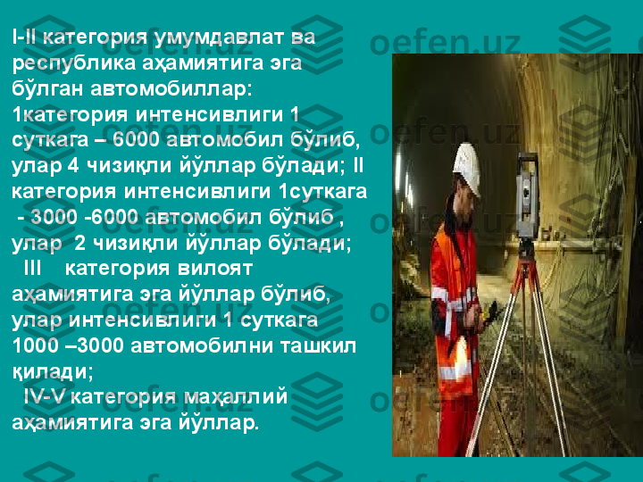 I-II категория умумдавлат ва 
республика аҳамиятига эга 
бўлган автомобиллар: 
1категория интенсивлиги 1 
суткага – 6000 автомобил бўлиб, 
улар 4 чизиқли йўллар бўлади; II 
категория интенсивлиги 1суткага 
 - 3000 -6000 автомобил бўлиб , 
улар  2 чизиқли йўллар бўлади;
  III    категория вилоят 
аҳамиятига эга йўллар бўлиб, 
улар интенсивлиги 1 суткага 
1000 –3000 автомобилни ташкил 
қилади;
  IV-V категория маҳаллий 
аҳамиятига эга йўллар. 