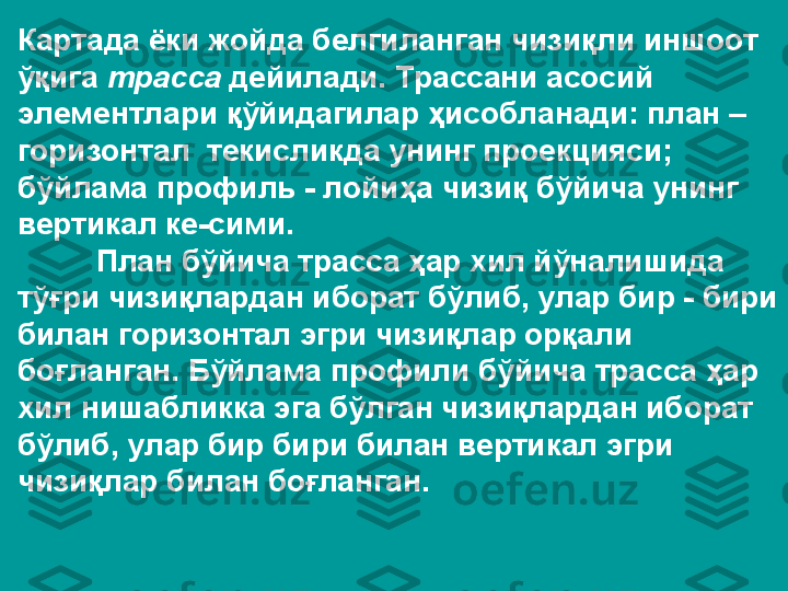 Картада ёки жойда белгиланган чизиқли иншоот 
ўқига  трасса  дейилади. Трассани асосий 
элементлари қўйидагилар ҳисобланади: план – 
горизонтал  текисликда унинг проекцияси; 
бўйлама профиль - лойиҳа чизиқ бўйича унинг 
вертикал ке-сими.
План бўйича трасса ҳар хил йўналишида 
тўғри чизиқлардан иборат бўлиб, улар бир - бири 
билан горизонтал эгри чизиқлар орқали 
боғланган. Бўйлама профили бўйича трасса ҳар 
хил нишабликка эга бўлган чизиқлардан иборат 
бўлиб, улар бир бири билан вертикал эгри 
чизиқлар билан боғланган. 